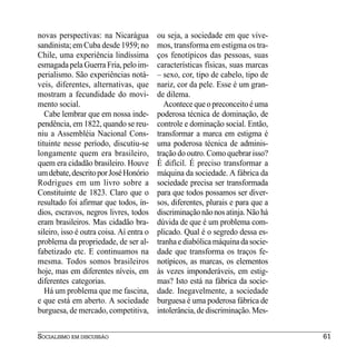 novas perspectivas: na Nicarágua          ou seja, a sociedade em que vive-
sandinista; em Cuba desde 1959; no        mos, transforma em estigma os tra-
Chile, uma experiência lindíssima         ços fenotípicos das pessoas, suas
esmagada pela Guerra Fria, pelo im-       características físicas, suas marcas
perialismo. São experiências notá-        – sexo, cor, tipo de cabelo, tipo de
veis, diferentes, alternativas, que       nariz, cor da pele. Esse é um gran-
mostram a fecundidade do movi-            de dilema.
mento social.                               Acontece que o preconceito é uma
   Cabe lembrar que em nossa inde-        poderosa técnica de dominação, de
pendência, em 1822, quando se reu-        controle e dominação social. Então,
niu a Assembléia Nacional Cons-           transformar a marca em estigma é
tituinte nesse período, discutiu-se       uma poderosa técnica de adminis-
longamente quem era brasileiro,           tração do outro. Como quebrar isso?
quem era cidadão brasileiro. Houve        É difícil. É preciso transformar a
um debate, descrito por José Honório      máquina da sociedade. A fábrica da
Rodrigues em um livro sobre a             sociedade precisa ser transformada
Constituinte de 1823. Claro que o         para que todos possamos ser diver-
resultado foi afirmar que todos, ín-      sos, diferentes, plurais e para que a
dios, escravos, negros livres, todos      discriminação não nos atinja. Não há
eram brasileiros. Mas cidadão bra-        dúvida de que é um problema com-
sileiro, isso é outra coisa. Aí entra o   plicado. Qual é o segredo dessa es-
problema da propriedade, de ser al-       tranha e diabólica máquina da socie-
fabetizado etc. E continuamos na          dade que transforma os traços fe-
mesma. Todos somos brasileiros            notípicos, as marcas, os elementos
hoje, mas em diferentes níveis, em        às vezes imponderáveis, em estig-
diferentes categorias.                    mas? Isto está na fábrica da socie-
   Há um problema que me fascina,         dade. Inegavelmente, a sociedade
e que está em aberto. A sociedade         burguesa é uma poderosa fábrica de
burguesa, de mercado, competitiva,        intolerância, de discriminação. Mes-


SOCIALISMO EM DISCUSSÃO                                                           61
 