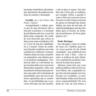 mo porque intolerância, discrimina- e não só para os negros. Isto tam-
     ção, preconceito são poderosas téc- bém não é feito para as mulheres,
     nicas de controle e dominação.        por exemplo. Enfim, a questão é:
                                           como é feita essa conversa com os
        Geralda, do PT do Centro, São Executivos sobre formas concretas
     Paulo, Capital                        de operar na formação das menta-
        Acompanhando o debate, pare- lidades, por meio da televisão, de
     ce que há uma dicotomia entre a materiais pedagógicos que são man-
     luta pelo socialismo e a resolução dados para as escolas, da forma-
     dos problemas pela raiz, e essa luta ção de professores, de livros peda-
     diária pelas conquistas. Na verda- gógicos etc.?
     de essa discussão que coloca as
     duas coisas como excludentes é fal-     Paulo Henrique
     sa. O teor da luta dos trabalhado-      Sou advogado e moro na cidade
     res é o mesmo. Temos de combi- de Leme (SP). Também quero to-
     nar a luta pelo socialismo com a luta car nessa questão da tão falada
     cotidiana por melhorias eventuais. contradição – que, também do meu
     Falamos muito em cotas, em políti- ponto de vista, é falsa – entre as
     cas reparatórias, mas falamos pou- cotas, as políticas de ação afirma-
     co de políticas pedagógicas. Gos- tiva e a questão do socialismo. Gos-
     taria de saber se o movimento ne- taria de levantar dois pontos.
     gro tem discutido com os governos       Sabemos muito bem que essas
     democrático-populares sobre usar políticas públicas estão em um con-
     mecanismos institucionais para ter- texto liberal, mas a população ne-
     mos uma ação real na formação de gra não está preocupada com isso,
     mentalidades, pois sem isso as po- ela quer ver o resultado, e o resul-
     líticas reparatórias não se consoli- tado imediato. Então como fica essa
     dam. As possibilidades que os go- nossa responsabilidade? Do meu
     vernos têm para isto são enormes, ponto de vista, de certa forma, a


62                                                     O NEGRO E O SOCIALISMO
 