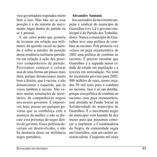 vice-governadora respondeu muito        Alexandre Santana
bem a isso. Mas não sei se essa         Sou secretário do movimento po-
posição é a da maioria do movi-       pular e sindical do município de
mento negro dentro do partido ou      Guarulhos (SP). Lá o governo mu-
se é pessoal.                         nicipal é do Partido dos Trabalha-
  E um outro ponto que gostaria       dores. Nunca o município de Gua-
de levantar em relação aos mili-      rulhos teve uma política de com-
tantes da questão racial no parti-    bate ao racismo. Pela primeira vez
do é sobre a timidez da posição       vemos na peça orçamentária de
dessa tendência militante partidá-    2002 uma política de combate ao
ria em relação à ação dos possí-      racismo. É preciso ressaltar que
veis companheiros de partido.         Guarulhos é a segunda maior ci-
Precisamos começar a colocar          dade do estado em população e a
isso de uma forma um pouco mais       terceira em arrecadação. No total
dura, porque denunciamos muito        do orçamento previsto para 2002,
bem a direita, que é racista, e não   900 milhões de reais, temos orça-
denunciamos a esquerda, que às        dos 50 mil reais para o combate
vezes também é racista. Não ve-       ao racismo. Isso é só um detalhe,
mos muitas nomeações de secre-        porque essa política de combate ao
tários, de companheiros negros        racismo, essa peça orçamentária,
nos nossos governos. É impossí-       está atrelada ao Fundo Social de
vel, hoje, pensar em qualquer go-     Solidariedade do município de
verno que se estabeleça com a         Guarulhos. E o movimento negro
ausência da mulher, e não se dis-     do município vem lutando há dez
cute essa presença do negro den-      meses para que possamos come-
tro do governo. Essas políticas de-   çar a implantar a Coordenadoria
veriam ser desenvolvidas, e não       do Negro, da comunidade negra
há denúncia disso na militância       em Guarulhos, sem um caráter as-
negra partidária.                     sistencialista. Cinqüenta mil reais


SOCIALISMO EM DISCUSSÃO                                                     63
 