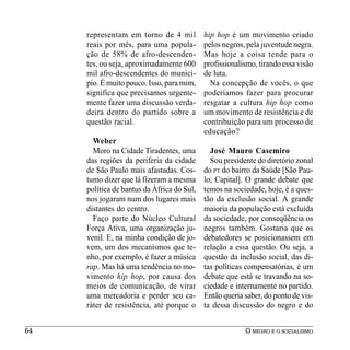representam em torno de 4 mil          hip hop é um movimento criado
     reais por mês, para uma popula-        pelos negros, pela juventude negra.
     ção de 58% de afro-descenden-          Mas hoje a coisa tende para o
     tes, ou seja, aproximadamente 600      profissionalismo, tirando essa visão
     mil afro-descendentes do municí-       de luta.
     pio. É muito pouco. Isso, para mim,      Na concepção de vocês, o que
     significa que precisamos urgente-      poderíamos fazer para procurar
     mente fazer uma discussão verda-       resgatar a cultura hip hop como
     deira dentro do partido sobre a        um movimento de resistência e de
     questão racial.                        contribuição para um processo de
                                            educação?
       Weber
       Moro na Cidade Tiradentes, uma         José Mauro Casemiro
     das regiões da periferia da cidade       Sou presidente do diretório zonal
     de São Paulo mais afastadas. Cos-      do PT do bairro da Saúde [São Pau-
     tumo dizer que lá fizeram a mesma      lo, Capital]. O grande debate que
     política de bantus da África do Sul,   temos na sociedade, hoje, é a ques-
     nos jogaram num dos lugares mais       tão da exclusão social. A grande
     distantes do centro.                   maioria da população está excluída
       Faço parte do Núcleo Cultural        da sociedade, por conseqüência os
     Força Ativa, uma organização ju-       negros também. Gostaria que os
     venil. E, na minha condição de jo-     debatedores se posicionassem em
     vem, um dos mecanismos que te-         relação a essa questão. Ou seja, a
     nho, por exemplo, é fazer a música     questão da inclusão social, das di-
     rap. Mas há uma tendência no mo-       tas políticas compensatórias, é um
     vimento hip hop, por causa dos         debate que está se travando na so-
     meios de comunicação, de virar         ciedade e internamente no partido.
     uma mercadoria e perder seu ca-        Então queria saber, do ponto de vis-
     ráter de resistência, até porque o     ta dessa discussão do negro e do


64                                                       O NEGRO E O SOCIALISMO
 