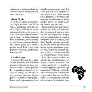 racismo, da própria questão do so- minados espaços no governo. E é
cialismo, como os debatedores ana- claro que isso não é verdade, te-
lisam esse tema.                     mos quadros, sim. Aqui mesmo,
                                     nesse plenário, se fizermos uma
   Gilson Negão                      pesquisa, vamos encontrar vários
   Sou da sociedade comunitária quadros capazes de ocupar diver-
Fala Negão, da Zona Leste de São sos espaços nos governos.
Paulo, e também do jornal Consci-      Fico pensando: será que todos os
ência Negra. Acho que é neces- brancos que estão nos secretaria-
sário que tenhamos no PT uma nova dos, nos cargos de primeiro esca-
visão racial sobre essa questão de lão, têm essa capacidade? Porque,
raça e classe. No último encontro pelo que nós entendemos, o negro é
do PT, por exemplo, havia várias te- obrigado a ser Ph.D, formado, dono
ses para debate, mas em todas elas disso, daquilo, professor universitá-
havia muito pouca coisa sobre a rio, ter um monte de cursos para
questão racial. Esta é uma visão ocupar algum espacinho no gover-
que temos realmente que transfor- no. Mas, quando se escolhem pes-
mar no partido.                      soas brancas, a cobrança em rela-
                                     ção à “competência” parece menor.
   Cláudio Pastor                      Essa discussão desemboca na
   Sou do PT de Mauá (SP), secre- questão das coordenadorias. Os
tário de Combate ao Racismo do negros começam a fazer um mo-
município. Gostaria de fazer uma vimento dentro do PT e, quando se
reflexão. Já ouvi alguns prefeitos vai discutir plano de governo, logo
do PT, quando provocados em re- alguém diz: “Olha, eu vou lhe dar
lação ao espaço da comunidade uma coordenadoria, fica quietinho
negra em seus governos, dizerem aí que eu lhe dou uma coordena-
que o Movimento Negro precisa doria”. A coordenadoria soa para
formar quadros para ocupar deter- mim como um brinquedinho para


SOCIALISMO EM DISCUSSÃO                                                    65
 