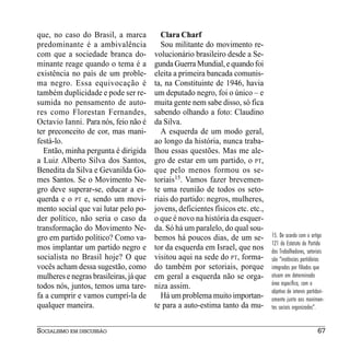 que, no caso do Brasil, a marca           Clara Charf
predominante é a ambivalência             Sou militante do movimento re-
com que a sociedade branca do-          volucionário brasileiro desde a Se-
minante reage quando o tema é a         gunda Guerra Mundial, e quando foi
existência no país de um proble-        eleita a primeira bancada comunis-
ma negro. Essa equivocação é            ta, na Constituinte de 1946, havia
também duplicidade e pode ser re-       um deputado negro, foi o único – e
sumida no pensamento de auto-           muita gente nem sabe disso, só fica
res como Florestan Fernandes,           sabendo olhando a foto: Claudino
Octavio Ianni. Para nós, feio não é     da Silva.
ter preconceito de cor, mas mani-         A esquerda de um modo geral,
festá-lo.                               ao longo da história, nunca traba-
  Então, minha pergunta é dirigida      lhou essas questões. Mas me ale-
a Luiz Alberto Silva dos Santos,        gro de estar em um partido, o PT,
Benedita da Silva e Gevanilda Go-       que pelo menos formou os se-
mes Santos. Se o Movimento Ne-          toriais15. Vamos fazer brevemen-
gro deve superar-se, educar a es-       te uma reunião de todos os seto-
querda e o PT e, sendo um movi-         riais do partido: negros, mulheres,
mento social que vai lutar pelo po-     jovens, deficientes físicos etc. etc.,
der político, não seria o caso da       o que é novo na história da esquer-
transformação do Movimento Ne-          da. Só há um paralelo, do qual sou-
gro em partido político? Como va-       bemos há poucos dias, de um se-          15. De acordo com o artigo
                                                                                 121 do Estatuto do Partido
mos implantar um partido negro e        tor da esquerda em Israel, que nos       dos Trabalhadores, setoriais
socialista no Brasil hoje? O que        visitou aqui na sede do PT, forma-       são “instâncias partidárias
vocês acham dessa sugestão, como        do também por setoriais, porque          integradas por filiados que
mulheres e negras brasileiras, já que   em geral a esquerda não se orga-         atuam em determinada
todos nós, juntos, temos uma tare-      niza assim.                              área específica, com o
                                                                                 objetivo de intervir partidari-
fa a cumprir e vamos cumprí-la de         Há um problema muito importan-         amente junto aos movimen-
qualquer maneira.                       te para a auto-estima tanto da mu-       tos sociais organizados”.


SOCIALISMO EM DISCUSSÃO                                                                                     67
 
