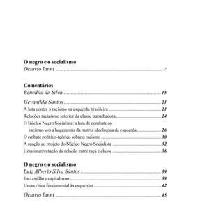 O negro e o socialismo
Octavio Ianni ............................................................................. 7

Comentários
Benedita da Silva ...................................................................... 15
Gevanilda Santos ...................................................................... 21
A luta contra o racismo na esquerda brasileira .............................................21
Relações raciais no interior da classe trabalhadora .......................................24
O Núcleo Negro Socialista: a luta de combate ao
   racismo sob a hegemonia da matriz ideológica da esquerda .....................26
O embate político-teórico sobre o racismo ....................................................30
A reação ao projeto do Núcleo Negro Socialista ..........................................32
Uma interpretação da relação entre raça e classe ..........................................36


O negro e o socialismo
Luiz Alberto Silva Santos .......................................................... 39
Escravidão e capitalismo ...............................................................................39
Uma crítica fundamental às esquerdas ..........................................................42

Octavio Ianni ............................................................................ 45
 