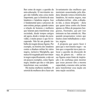 lher como do negro: a questão da       levantamento das mulheres que
     auto-educação. O movimento ne-         morreram assassinadas pela dita-
     gro não trabalha uma coisa muito       dura. Quando vemos a história dos
     importante, que é a história de seus   lutadores, há muitos negros, mas
     lutadores e lutadoras negros. Isso     a ditadura militar – aliás, a ditadu-
     é fundamental para o processo de       ra não, a classe dirigente – dizia
     auto-estima, porque, quando vemos      que quem lutou contra ela foram
     a relação de homens e mulheres         apenas os filhos de pequenos bur-
     que lutaram para transformar essa      gueses, frustrados, que por isso
     sociedade, desde tempos antigos        entraram na luta armada etc. Mas
     até agora, desde o tempo da escra-     quando pesquisamos vemos que
     vidão, é muito pouco o que foi re-     muitos eram trabalhadores e mui-
     cuperado. Não há um grande tra-        tos, negros.
     balho de resgate dessas figuras. Por     A proposta que quero fazer é
     exemplo, na história dos lutadores     para que o movimento negro – na
     contra a ditadura militar há vários    luta que a esquerda trava para co-
     negros, inclusive Marighella, que      locar a questão da discussão de
     nunca foi resgatado pelo movimen-      raça, de gênero etc. – utilize es-
     to negro especificamente, a não ser    sas figuras como fonte de inspira-
     em poucos exemplos, como figura        ção e de confiança para mostrar
     negra, lutador que deu a vida para     que essas pessoas têm a mesma
     transformar essa sociedade.            capacidade, o mesmo valor, na luta
       Há muitas mulheres também. O         para transformar essa nação em
     setorial de mulheres deve fazer um     uma nação socialista.




68                                                        O NEGRO E O SOCIALISMO
 