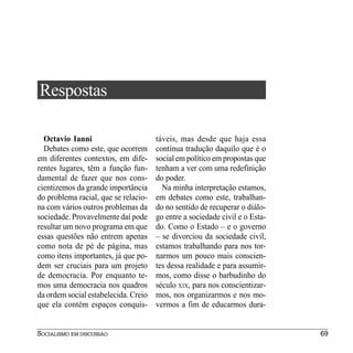 Respostas

  Octavio Ianni                       táveis, mas desde que haja essa
  Debates como este, que ocorrem      contínua tradução daquilo que é o
em diferentes contextos, em dife-     social em político em propostas que
rentes lugares, têm a função fun-     tenham a ver com uma redefinição
damental de fazer que nos cons-       do poder.
cientizemos da grande importância       Na minha interpretação estamos,
do problema racial, que se relacio-   em debates como este, trabalhan-
na com vários outros problemas da     do no sentido de recuperar o diálo-
sociedade. Provavelmente daí pode     go entre a sociedade civil e o Esta-
resultar um novo programa em que      do. Como o Estado – e o governo
essas questões não entrem apenas      – se divorciou da sociedade civil,
como nota de pé de página, mas        estamos trabalhando para nos tor-
como itens importantes, já que po-    narmos um pouco mais conscien-
dem ser cruciais para um projeto      tes dessa realidade e para assumir-
de democracia. Por enquanto te-       mos, como disse o barbudinho do
mos uma democracia nos quadros        século XIX, para nos conscientizar-
da ordem social estabelecida. Creio   mos, nos organizarmos e nos mo-
que ela contém espaços conquis-       vermos a fim de educarmos dura-


SOCIALISMO EM DISCUSSÃO                                                      69
 