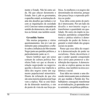 mente o Estado. Não há outra saí-         lítica. As mulheres e os negros são
     da. Há que educar duramente o             denominados de minorias, porque
     Estado. Isto é, pôr os governantes,       têm pouca força e expressão polí-
     o aparelho estatal, as instituições di-   tica no poder.
     ante dos desafios que tenham a ver           Essa idéia como ponto de parti-
     com as inquietações da sociedade          da é interessante. Por um lado ela
     civil. Com isso vamos avançando no        desafia o movimento negro a
     sentido da democracia, não só polí-       transformar a quantidade em qua-
     tica ou formal, mas também social.        lidade. De outro ela impõe às ins-
                                               tituições partidárias compartilhar
        Gevanilda Santos                       teoria e prática relativa à demo-
        São muitas perguntas e vários          cratização do poder de forma a
     questionamentos. Isto já é um ter-        garantir a rotatividade dos grupos
     mômetro para começarmos a refle-          sociais no poder.
     tir sobre a influência do Movimento          Penso que essa idéia diz respei-
     Negro junto aos partidos políticos, e     to à democratização do poder no
     particularmente junto ao PT.              socialismo. Outra decorrência é
        Quero lembrar aqui um senso            que o poder quando conquistado
     comum da cultura política bra-            deve servir para promover a dis-
     sileira.Toda vez que se discute a         tribuição das riquezas. A democra-
     relação negro/poder ou negro/es-          cia não se explica apenas na área
     querda o discurso traz implícito a        política, mas também na área eco-
     idéia dos negros como um seg-             nômica e social.
     mento populacional minoritário.              Essa idéia nos remete a uma dis-
     Diante da refutação de que eles           cussão interessante para avaliarmos
     são uma maioria populacional logo         em que medida o Partido dos Tra-
     vem a réplica. Não se está falan-         balhadores conseguirá transformar
     do da dimensão numérica, e sim            as reivindicações, já apontadas nes-
     do ponto de vista da sua força po-        te seminário, em políticas públicas.


70                                                          O NEGRO E O SOCIALISMO
 