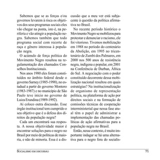Sabemos que se as forças e/ou        cussão que a meu ver está subja-
governos levarem à risca os objeti-     cente à questão da política afirma-
vos dos seus programas sociais eles     tiva no Brasil.
vão chegar na ponta, isto é, na pe-        No recente período histórico o
riferia e vão atingir a população ne-   Movimento Negro se mobilizou para
gra. Sabemos também que todo            protestar e denunciar o racismo, ele
programa social com recorte de          foi vitorioso. Tivemos mobilização
raça e gênero interessa à popula-       em 1988 no período do centenário
ção negra.                              da Abolição, em 1995 no tricen-
   O acúmulo de força política do       tenário de Zumbi dos Palmares, em
Movimento Negro resultou na re-         2000 nos 500 anos de resistência
gulamentação dos chamados Con-          negra, indígena e popular, em 2001
selhos Institucionais.                  na Conferência de Durban, África
   Nos anos 1980 eles foram consti-     do Sul. A negociação com o poder
tuídos no âmbito federal desde o        constituído decorrente dessa mobi-
governo Sarney (1985-1990), no es-      lização nacional resultou em quais
tadual a partir do governo Montoro      estratégias? Na institucionalização
(1983-1987) e no município de São       de organismo de representação
Paulo teve início no governo de         política, na plataforma de ação por
Luiza Erundina (1989-1992).             direitos sociais e na formação de
   Aí coloco outra discussão. Esse      comissões técnicas de cooperação
órgão institucional tem cumprido o      interministerial que nessa fase atu-
seu objetivo que é a defesa dos di-     al têm o papel de administrar a
reitos da população negra?              implementação das chamadas po-
   Cada um encontrará sua respos-       líticas de ação afirmativas para a
ta. A nossa objetividade maior é        população negra no Brasil.
encontrar soluções para o negro no         Então, nesse contexto, é muito im-
Brasil por meio de políticas de maio-   portante indagar se há uma alterna-
ria, e não de minoria. Essa é a dis-    tiva para o negro fora do socialis-


SOCIALISMO EM DISCUSSÃO                                                         71
 