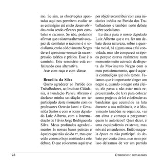 mo. Se sim, as observações apon-        por objetivo contribuir com essa ini-
     tadas aqui nos permitem avaliar se      ciativa inédita no Partido dos Tra-
     as estratégias até então desenvolvi-    balhadores e também neste debate
     das estão sendo eficazes para com-      sobre socialismo.
     bater o racismo. Se não, podemos          Eu dizia para o nosso deputado
     afirmar que o sistema alternativo ca-   Luiz Alberto que o PFL fez um de-
     paz de combater o racismo é o so-       bate dessa natureza, sobre a ques-
     cialismo, então o Movimento Negro       tão racial, há alguns anos e fui con-
     deverá aproximar-se mais da sua ex-     vidada, mas não compareci na épo-
     pressão teórica e prática. Esse é o     ca porque estava realmente num
     caminho. Este seminário está en-        momento muito acirrado de dispu-
     fatizando essa alternativa.             ta do Movimento Negro com o
       Axé com raça e com classe.            meu posicionamento, que é aque-
                                             la contradição que nós temos. Fa-
       Benedita da Silva                     lamos que é importante eleger um
       Quero agradecer ao Partido dos        negro e, quando o negro está elei-
     Trabalhadores, ao Instituto Cidada-     to, ele passa a não estar mais re-
     nia, à Fundação Perseu Abramo e         presentando, ele leva para colocar
     declarar minha satisfação em ter        como projetos de lei e defender as
     participado deste momento com os        bandeiras que acumulou na luta
     professores Octavio Ianni e Geva-       durante a sua militância, e o Mo-
     nilda Santos e com o nosso deputa-      vimento também se organiza, vai
     do Luiz Alberto, com a interme-         em cima e começa a perguntar:
     diação de Flávio Jorge Rodrigues da     quem te autorizou? Quer dizer, é
     Silva. Meus profundos agradeci-         uma esquizofrenia existente, mas
     mentos às nossas bases petistas e       nós até entendemos. Então naque-
     àqueles que não são do PT, mas que      la época eu não participei do de-
     estão conosco hoje assistindo a este    bate por conta disso, mas nem por
     debate. O que colocamos aqui teve       isso deixamos de ver um partido


72                                                         O NEGRO E O SOCIALISMO
 