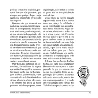 político tomando a iniciativa, por-      organização, não impor as coisas
que é isso que nós queremos, que         da gente, mas ter uma participação
o negro, em qualquer lugar, esteja       mais efetiva.
realmente organizado e buscando            Cuido muito de fazê-lo naquele
seu espaço.                              espaço onde estou. Eu o coloco
  Quanto a nós que somos de um           como um espaço de militância e
partido de esquerda, também deve-        dou a contribuição para as mulhe-
mos ter a compreensão de que so-         res e para o Movimento Negro on-
mos ainda uma grande vanguarda,          de estiver; diz-se que o artista de-
de que a maioria da população não        ve ir aonde o povo está. Como te-
está nem em partido político, nem        nho ido aonde o povo está e sou
no sindicato, nem em associação de       povo, também temos de uma cer-
moradores, mas há uma outra for-         ta forma trabalhado para que haja
ma de organização na qual é preci-       um grande debate, uma grande dis-
so introduzir essa questão racial, que   cussão, e por isso é muito saudá-
se movimenta durante todo ano            vel este debate, para que o Parti-
muito mais do que os nossos parti-       do dos Trabalhadores seja verda-
dos políticos, nossas associações de     deiramente a referência para todo
moradores e vários movimentos            esse universo que trabalhamos.
sociais: as escolas de samba.              E de que forma o Partido dos Tra-
  Quer dizer, elas trabalham em tor-     balhadores será essa referência?
no disso, são milhares de negros         Havendo de nossa parte a com-
que estão ali envolvidos. As esco-       preensão de que precisamos estar
las fazem samba que faz homena-          nesses movimentos dentro da or-
gem e fala da questão racial, é um       ganização já existente, estaremos
verdadeiro livro de história do Bra-     colocando nossa cunha, mas de for-
sil que a história oficial não conta,    ma a sermos parceiros. E levando
e no entanto não existe de nossa         em consideração que o Partido dos
parte um trabalho que possa, nessa       Trabalhadores precisa, como os de-


SOCIALISMO EM DISCUSSÃO                                                         73
 