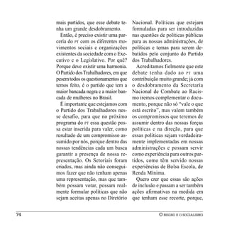 mais partidos, que esse debate te-    Nacional. Políticas que estejam
     nha um grande desdobramento.          formuladas para ser introduzidas
       Então, é preciso existir uma par-   nas questões de políticas públicas
     ceria do PT com os diferentes mo-     para as nossas administrações, de
     vimentos sociais e organizações       políticas e temas para serem de-
     existentes da sociedade com o Exe-    batidos pelo conjunto do Partido
     cutivo e o Legislativo. Por quê?      dos Trabalhadores.
     Porque deve existir uma harmonia.       Acreditamos fielmente que este
     O Partido dos Trabalhadores, em que   debate tenha dado ao PT uma
     pesem todos os questionamentos que    contribuição muito grande; já com
     temos feito, é o partido que tem a    o desdobramento da Secretaria
     maior bancada negra e a maior ban-    Nacional de Combate ao Racis-
     cada de mulheres no Brasil.           mo iremos complementar o docu-
       É importante que estejamos com      mento, porque não só “vale o que
     o Partido dos Trabalhadores nes-      está escrito”, mas valem também
     se desafio, para que no próximo       os compromissos que teremos de
     programa do PT essa questão pos-      assumir dentro das nossas forças
     sa estar inserida para valer, como    políticas e na direção, para que
     resultado de um compromisso as-       essas políticas sejam verdadeira-
     sumido por nós, porque dentro das     mente implementadas em nossas
     nossas tendências cada um busca       administrações e possam servir
     garantir a presença de nossa re-      como experiência para outros par-
     presentação. Os Setoriais foram       tidos, como têm servido nossas
     criados, mas ainda não consegui-      experiências de Bolsa Escola, de
     mos fazer que não tenham apenas       Renda Mínima.
     uma representação, mas que tam-         Quero crer que essas são ações
     bém possam votar, possam real-        de inclusão e passam a ser também
     mente formular políticas que não      ações afirmativas na medida em
     sejam aceitas apenas no Diretório     que tenham esse recorte, porque,


74                                                     O NEGRO E O SOCIALISMO
 