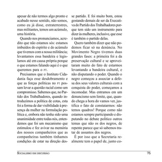 apesar de não termos algo pronto e       se partido. E foi muito bom, estou
acabado nesse sentido, não somos,        gostando demais de ser da Executi-
como eu já disse, extraterrestres,       va do Partido dos Trabalhadores por-
mas militantes, temos um acúmulo,        que tem sido um instrumento para
uma história.                            dizer às mulheres, inclusive, que esse
   Quando nos pronunciamos, acre-        é também o partido delas.
dito que não estamos sós: estamos           Quero também dizer que não po-
imbuídos do espírito e do acúmulo        demos ficar só na denúncia. No
que tivemos com a nossa militância;      Movimento Negro tivemos duas
levantamos essa bandeira e legis-        grandes fases: a primeira foi a da
lamos até em causa própria porque        preservação cultural e se aprovei-
o que estamos falando aqui é o que       taram muito do fato de estarmos
queremos para o PT.                      levantando a bandeira cultural, e
   Precisamos que o Instituto Cida-      não disputando o poder. Quando o
dania faça esse desdobramento e          negro começou a associar a defe-
que as forças políticas no PT pos-       sa dos seus valores culturais com a
sam levar a questão racial como um       conquista do poder, começamos a
compromisso. Sabemos que, no Par-        incomodar. Mas entramos em um
tido dos Trabalhadores, quando in-       denuncismo sem limite, que, quan-
troduzimos a política de cotas, esta     do chega a hora do vamos ver, jus-
foi a forma de dar visibilidade à pre-   tifica o fato de constatarmos: não
sença da mulher na formulação po-        temos quadros! Porque como não
lítica e, embora não tenha sido uma      estamos sempre participando e dis-
unanimidade entre todas nós, enten-      putando no debate político outros
demos que foi um mecanismo que           temas que não os dos negros, de
estimulou e fez avivar na memória        repente parece que só sabemos tra-
dos nossos companheiros que as           tar de assuntos dos negros.
companheiras também tínhamos                É por isso que a Secretaria re-
condições de estar na direção des-       almente tem o papel de, junto co-


SOCIALISMO EM DISCUSSÃO                                                           75
 