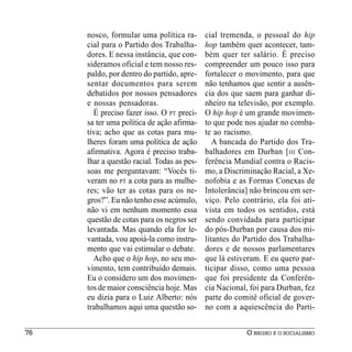 nosco, formular uma política ra-       cial tremenda, o pessoal do hip
     cial para o Partido dos Trabalha-      hop também quer acontecer, tam-
     dores. E nessa instância, que con-     bém quer ter salário. É preciso
     sideramos oficial e tem nosso res-     compreender um pouco isso para
     paldo, por dentro do partido, apre-    fortalecer o movimento, para que
     sentar documentos para serem           não tenhamos que sentir a ausên-
     debatidos por nossos pensadores        cia dos que saem para ganhar di-
     e nossas pensadoras.                   nheiro na televisão, por exemplo.
       É preciso fazer isso. O PT preci-    O hip hop é um grande movimen-
     sa ter uma política de ação afirma-    to que pode nos ajudar no comba-
     tiva; acho que as cotas para mu-       te ao racismo.
     lheres foram uma política de ação         A bancada do Partido dos Tra-
     afirmativa. Agora é preciso traba-     balhadores em Durban [ III Con-
     lhar a questão racial. Todas as pes-   ferência Mundial contra o Racis-
     soas me perguntavam: “Vocês ti-        mo, a Discriminação Racial, a Xe-
     veram no PT a cota para as mulhe-      nofobia e as Formas Conexas de
     res; vão ter as cotas para os ne-      Intolerância] não brincou em ser-
     gros?”. Eu não tenho esse acúmulo,     viço. Pelo contrário, ela foi ati-
     não vi em nenhum momento essa          vista em todos os sentidos, está
     questão de cotas para os negros ser    sendo convidada para participar
     levantada. Mas quando ela for le-      do pós-Durban por causa dos mi-
     vantada, vou apoiá-la como instru-     litantes do Partido dos Trabalha-
     mento que vai estimular o debate.      dores e de nossos parlamentares
       Acho que o hip hop, no seu mo-       que lá estiveram. E eu quero par-
     vimento, tem contribuído demais.       ticipar disso, como uma pessoa
     Eu o considero um dos movimen-         que foi presidente da Conferên-
     tos de maior consciência hoje. Mas     cia Nacional, foi para Durban, fez
     eu dizia para o Luiz Alberto: nós      parte do comitê oficial de gover-
     trabalhamos aqui uma questão so-       no com a aquiescência do Parti-


76                                                      O NEGRO E O SOCIALISMO
 