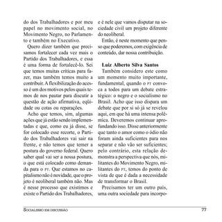 do dos Trabalhadores e por meu          e é nele que vamos disputar na so-
papel no movimento social, no           ciedade civil um projeto diferente
Movimento Negro, no Parlamen-           do neoliberal.
to e também no Executivo.                 Então, é neste momento que pen-
  Quero dizer também que preci-         so que poderemos, com exigência de
samos fortalecer cada vez mais o        conteúdo, dar nossa contribuição.
Partido dos Trabalhadores, e essa
é uma forma de fortalecê-lo. Sei           Luiz Alberto Silva Santos
que temos muitas críticas para fa-         Também considero este como
zer, mas também temos muito a           um momento muito importante,
contribuir. A flexibilização do aces-   fundamental, quando o PT convo-
so é um dos motivos pelos quais te-     ca a todos para um debate estra-
mos de nos pautar para discutir a       tégico: o negro e o socialismo no
questão de ação afirmativa, eqüi-       Brasil. Acho que isso dispara um
dade ou cotas ou reparações.            debate que por si só já se revelou
  Acho que temos, sim, algumas          aqui, em que há uma intensa polê-
ações que já estão sendo implemen-      mica. Deveremos continuar apro-
tadas e que, como eu já disse, se       fundando isso. Disse anteriormente
for colocado esse recorte, o Parti-     que tanto o amor como o ódio não
do dos Trabalhadores vai sair na        foram ainda suficientes para nos
frente, e não temos que temer a         separar e não vão ser suficientes;
postura do governo federal. Quero       pelo contrário, esta relação de-
saber qual vai ser a nossa postura,     monstra a perspectiva que nós, mi-
o que está colocado como deman-         litantes do Movimento Negro, mi-
da para o PT. Que estamos no ca-        litantes do PT, temos do ponto de
pitalismo não é novidade, que o pro-    vista de que é dada a necessidade
jeto é neoliberal também não. Mas       de transformar o Brasil.
é nesse processo que existimos e           Precisamos ter um outro país,
existe o Partido dos Trabalhadores,     uma outra sociedade para incorpo-


SOCIALISMO EM DISCUSSÃO                                                      77
 