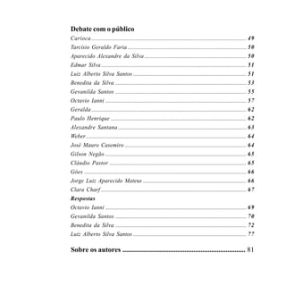 Debate com o público
    Carioca ............................................................................................................... 49
    Tarcísio Geraldo Faria ..................................................................................... 50
    Aparecido Alexandre da Silva ......................................................................... 50
    Edmar Silva ........................................................................................................ 51
    Luiz Alberto Silva Santos ................................................................................. 51
    Benedita da Silva .............................................................................................. 53
    Gevanilda Santos .............................................................................................. 55
    Octavio Ianni ..................................................................................................... 57
    Geralda ............................................................................................................... 62
    Paulo Henrique ................................................................................................. 62
    Alexandre Santana ............................................................................................ 63
    Weber ................................................................................................................... 64
    José Mauro Casemiro ....................................................................................... 64
    Gilson Negão ..................................................................................................... 65
    Cláudio Pastor .................................................................................................. 65
    Góes .................................................................................................................... 66
    Jorge Luiz Aparecido Mateus .......................................................................... 66
    Clara Charf ........................................................................................................ 67
    Respostas
    Octavio Ianni ..................................................................................................... 69
    Gevanilda Santos .............................................................................................. 70
    Benedita da Silva .............................................................................................. 72
    Luiz Alberto Silva Santos ................................................................................. 77

    Sobre os autores ..................................................................... 81

6                                                                                          O NEGRO E O SOCIALISMO
 