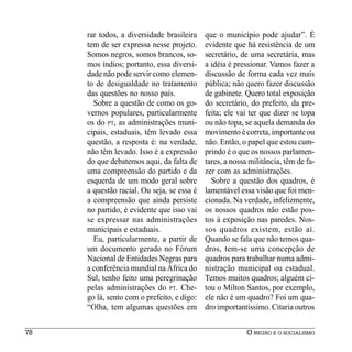 rar todos, a diversidade brasileira    que o município pode ajudar”. É
     tem de ser expressa nesse projeto.     evidente que há resistência de um
     Somos negros, somos brancos, so-       secretário, de uma secretária, mas
     mos índios; portanto, essa diversi-    a idéia é pressionar. Vamos fazer a
     dade não pode servir como elemen-      discussão de forma cada vez mais
     to de desigualdade no tratamento       pública; não quero fazer discussão
     das questões no nosso país.            de gabinete. Quero total exposição
       Sobre a questão de como os go-       do secretário, do prefeito, da pre-
     vernos populares, particularmente      feita; ele vai ter que dizer se topa
     os do PT, as administrações muni-      ou não topa, se aquela demanda do
     cipais, estaduais, têm levado essa     movimento é correta, importante ou
     questão, a resposta é: na verdade,     não. Então, o papel que estou cum-
     não têm levado. Isso é a expressão     prindo é o que os nossos parlamen-
     do que debatemos aqui, da falta de     tares, a nossa militância, têm de fa-
     uma compreensão do partido e da        zer com as administrações.
     esquerda de um modo geral sobre          Sobre a questão dos quadros, é
     a questão racial. Ou seja, se essa é   lamentável essa visão que foi men-
     a compreensão que ainda persiste       cionada. Na verdade, infelizmente,
     no partido, é evidente que isso vai    os nossos quadros não estão pos-
     se expressar nas administrações        tos à exposição nas paredes. Nos-
     municipais e estaduais.                sos quadros existem, estão aí.
       Eu, particularmente, a partir de     Quando se fala que não temos qua-
     um documento gerado no Fórum           dros, tem-se uma concepção de
     Nacional de Entidades Negras para      quadros para trabalhar numa admi-
     a conferência mundial na África do     nistração municipal ou estadual.
     Sul, tenho feito uma peregrinação      Temos muitos quadros; alguém ci-
     pelas administrações do PT. Che-       tou o Milton Santos, por exemplo,
     go lá, sento com o prefeito, e digo:   ele não é um quadro? Foi um qua-
     “Olha, tem algumas questões em         dro importantíssimo. Citaria outros


78                                                        O NEGRO E O SOCIALISMO
 