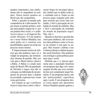 quadros importantes, mas infeliz-      mento Negro ter um papel educa-
mente não se enquadram na mol-         dor, lembro que os dados estão aí,
dura. Temos muitos quadros no          a realidade está aí. Então eu não
Brasil que são competentes.            preciso pegar ninguém pela mão
  Sobre a questão levantada pelo       para mostrar que existe uma rea-
companheiro de o Movimento Ne-         lidade, é fácil a percepção da rea-
gro tornar-se partido político, acho   lidade do mundo do trabalho. Mas
que pela própria origem do PT, por     é fácil a percepção da realidade
sua própria base social, o PT pode-    do mundo da população negra?
ria ser o nosso CNA (Congresso Na-     Não, não é.
cional Africano). O Lula poderia         Quando se discutiu a questão das
ser o nosso Nelson Mandela; mas        cotas para mulheres, não se levan-
entre poder ser e construir essa       tou tanta polêmica como se levan-
possibilidade e querer ser existe um   ta em relação à cota para os ne-
processo muito intenso.                gros. Mas resumir o debate a isso
  É impressionante termos de afir-     é rebaixar demais o debate da ques-
mar que não podemos mais ser o         tão racial brasileira. Não podemos
rodapé do programa, das formula-       nos restringir a ações políticas pon-
ções internas do partido. Mas isso     tuais aqui e acolá.
vale para o Brasil inteiro; observe      Defendo que o PT precisa apre-
a Bahia. A Bahia é o estado mais       sentar para a população brasileira
negro do Brasil, 90% da população      um programa que diga: nós vamos
de Salvador é negra, mas não se        resgatar dívidas que essa socieda-
consegue, na elaboração de um pro-     de tem com a população negra bra-
grama de governo para a disputa        sileira. É um programa denso, não
na sociedade, expressar isso; é uma    são “politicazinhas” específicas
coisa gravíssima.                      aqui e acolá. É um programa den-
  Em relação ao que o professor        so como aquele que apresentou
Octavio Ianni disse sobre o Movi-      Nelson Mandela quando ganhou o


SOCIALISMO EM DISCUSSÃO                                                        79
 