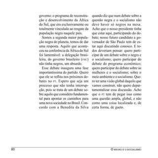 governo: o programa de reconstru-     quando diz que num debate sobre a
     ção e desenvolvimento da África       questão negra e o socialismo não
     do Sul, que era exclusivamente ou     deve haver só negros na mesa.
     totalmente vinculado ao resgate da    Acho que o nosso presidente tinha
     população negra naquele país.         que estar aqui, participando do de-
       Somos a segunda maior popula-       bate; nosso futuro candidato a go-
     ção negra do planeta, temos de dar    vernador de São Paulo tem de es-
     uma resposta. Aquilo que aconte-      tar aqui discutindo conosco. E to-
     ceu na conferência da África do Sul   dos deveriam pensar: quero parti-
     foi lamentável: a delegação brasi-    cipar de um debate sobre o negro e
     leira, do governo brasileiro (FHC)    o socialismo; quero participar do
     não tinha negros, um absurdo.         debate do programa econômico;
       Esse debate inaugura uma fase       quero participar do debate sobre as
     importantíssima do partido. Quero     mulheres e o socialismo; sobre o
     que ele se reflita nos próximos de-   meio ambiente e o socialismo. Que-
     bates no PT. Espero que seja um       ro ter uma visão global daquilo que
     processo que não tenha interrup-      vamos construir, não quero depar-
     ção, pois se trata de um debate so-   tamentalizar essa discussão. Acho
     bre aquilo que considero fundamen-    que o PT tem de pegar isso como
     tal para apontar os caminhos para     uma questão ampla, global, e não
     uma nova sociedade no Brasil. Con-    como uma coisa localizada e, de
     cordo com a Benedita da Silva         certa forma, de gueto.




80                                                      O NEGRO E O SOCIALISMO
 