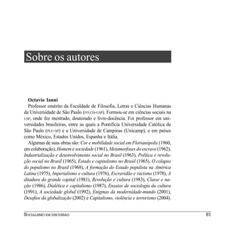 Sobre os autores


  Octavio Ianni
  Professor emérito da Faculdade de Filosofia, Letras e Ciências Humanas
da Universidade de São Paulo (FFLCH-USP). Formou-se em ciências sociais na
USP, onde fez mestrado, doutorado e livre-docência. Foi professor em uni-
versidades brasileiras, entre as quais a Pontifícia Universidade Católica de
São Paulo (PUC-SP) e a Universidade de Campinas (Unicamp), e em países
como México, Estados Unidos, Espanha e Itália.
  Algumas de suas obras são: Cor e mobilidade social em Florianópolis (1960,
em colaboração), Homem e sociedade (1961), Metamorfoses do escravo (1962),
Industrialização e desenvolvimento social no Brasil (1963), Política e revolu-
ção social no Brasil (1965), Estado e capitalismo no Brasil (1965), O colapso
do populismo no Brasil (1968), A formação do Estado populista na América
Latina (1975), Imperialismo e cultura (1976), Escravidão e racismo (1978), A
ditadura do grande capital (1981), Revolução e cultura (1983), Classe e na-
ção (1986), Dialética e capitalismo (1987), Ensaios de sociologia da cultura
(1991), A sociedade global (1992), Enigmas da modernidade-mundo (2001),
Desafios da globalização (2002) e Capitalismo, violência e terrorismo (2004).


SOCIALISMO EM DISCUSSÃO                                                          81
 