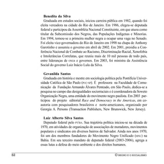 Benedita da Silva
        Graduada em estudos sociais, iniciou carreira pública em 1982, quando foi
     eleita vereadora na cidade do Rio de Janeiro. Em 1986, elegeu-se deputada
     federal e participou da Assembléia Nacional Constituinte, em que atuou como
     titular da Subcomissão dos Negros, das Populações Indígenas e Minorias.
     Em 1994, tornou-se a primeira mulher negra a ocupar uma vaga no Senado.
     Foi eleita vice-governadora do Rio de Janeiro em 1998 na chapa de Anthony
     Garotinho e assumiu o governo em abril de 2002. Em 2001, presidiu a Con-
     ferência Nacional de Combate ao Racismo, Discriminação Racial, Xenofobia
     e Intolerâncias Correlatas, que reuniu mais de 10 mil pessoas de todo país,
     entre lideranças de ONGs e governos. Em 2003, foi ministra da Assistência
     Social do governo Luiz Inácio Lula da Silva.

        Gevanilda Santos
        Graduada em história e mestre em sociologia política pela Pontifícia Univer-
     sidade Católica de São Paulo (PUC-SP). É professora na Faculdade de Comu-
     nicação da Fundação Armando Álvares Penteado, em São Paulo, dedica-se a
     pesquisa no campo das desigualdades sociorraciais e é coordenadora da Soweto
     Organização Negra, uma entidade do movimento negro paulista. Em 2003 par-
     ticipou do projeto editorial Race and Democracy in the Americas, em co-
     autoria com pesquisadores brasileiros e norte-americanos, organizado por
     Georgia A. Persons (Transaction Publishers, New Brunswick, New Jersey).

       Luiz Alberto Silva Santos
       Deputado federal pelo PT/BA. Sua trajetória política iniciou-se na década de
     1970, em atividades de organização de associações de moradores, movimentos
     populares e sindicatos em diversos bairros de Salvador. Ainda nos anos 1970,
     foi um dos membros fundadores do Movimento Negro Unificado (MNU) na
     Bahia. Em seu terceiro mandato de deputado federal (2003-2006), agrega a
     essas lutas a defesa do meio ambiente e dos direitos humanos.

82                                                          O NEGRO E O SOCIALISMO
 