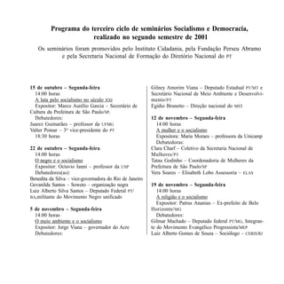 Programa do terceiro ciclo de seminários Socialismo e Democracia,
                      realizado no segundo semestre de 2001
   Os seminários foram promovidos pelo Instituto Cidadania, pela Fundação Perseu Abramo
           e pela Secretaria Nacional de Formação do Diretório Nacional do PT




15 de outubro – Segunda-feira                            Gilney Amorim Viana – Deputado Estadual PT/MT e
  14:00 horas                                            Secretário Nacional de Meio Ambiente e Desenvolvi-
  A luta pelo socialismo no século XXI                   mento/ PT
  Expositor: Marco Aurélio Garcia – Secretário de        Egídio Brunetto – Direção nacional do MST
Cultura da Prefeitura de São Paulo/SP.
  Debatedores:                                           12 de novembro – Segunda-feira
Juarez Guimarães – professor da UFMG                       14:00 horas
Valter Pomar – 3o vice-presidente do PT                    A mulher e o socialismo
  18:30 horas                                              Expositora: Maria Moraes – professora da Unicamp
                                                           Debatedoras:
22 de outubro – Segunda-feira                            Clara Charf – Coletivo da Secretaria Nacional de
  14:00 horas                                            Mulheres/ PT
  O negro e o socialismo                                 Tatau Godinho – Coordenadoria de Mulheres da
  Expositor: Octavio Ianni – professor da USP            Prefeitura de São Paulo/SP
  Debatedores(as):                                       Vera Soares – Elisabeth Lobo Assessoria – ELAS
Benedita da Silva – vice-governadora do Rio de Janeiro
Gevanilda Santos – Soweto – organização negra            19 de novembro – Segunda-feira
Luiz Alberto Silva Santos – Deputado Federal PT/            14:00 horas
BA,militante do Movimento Negro unificado                   A religião e o socialismo
                                                            Expositor: Patrus Ananias – Ex-prefeito de Belo
5 de novembro – Segunda-feira                            Horizonte/ MG
  14:00 horas                                               Debatedores:
  O meio ambiente e o socialismo                         Gilmar Machado – Deputado federal PT/MG, Integran-
  Expositor: Jorge Viana – governador do Acre            te do Movimento Evangélico Progressista/MEP
  Debatedores:                                           Luiz Alberto Gomes de Souza – Sociólogo – CERIS/RJ




SOCIALISMO EM DISCUSSÃO                                                                                 83
 