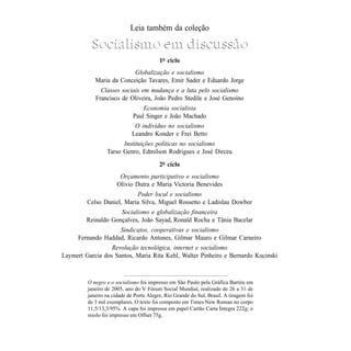 Leia também da coleção

                Socialismo em discussão
                                              1o ciclo
                               Globalização e socialismo
                 Maria da Conceição Tavares, Emir Sader e Eduardo Jorge
                   Classes sociais em mudança e a luta pelo socialismo
                 Francisco de Oliveira, João Pedro Stedile e José Genoíno
                                      Economia socialista
                                  Paul Singer e João Machado
                                   O indivíduo no socialismo
                                  Leandro Konder e Frei Betto
                            Instituições políticas no socialismo
                      Tarso Genro, Edmílson Rodrigues e José Dirceu
                                              2o ciclo
                            Orçamento participativo e socialismo
                           Olívio Dutra e Maria Victoria Benevides
                                Poder local e socialismo
              Celso Daniel, Maria Silva, Miguel Rossetto e Ladislau Dowbor
                          Socialismo e globalização financeira
              Reinaldo Gonçalves, João Sayad, Ronald Rocha e Tânia Bacelar
                         Sindicatos, cooperativas e socialismo
           Fernando Haddad, Ricardo Antunes, Gilmar Mauro e Gilmar Carneiro
                       Revolução tecnológica, internet e socialismo
     Laymert Garcia dos Santos, Maria Rita Kehl, Walter Pinheiro e Bernardo Kucinski



              O negro e o socialismo foi impresso em São Paulo pela Gráfica Bartira em
              janeiro de 2005, ano do V Fórum Social Mundial, realizado de 26 a 31 de
              janeiro na cidade de Porto Alegre, Rio Grande do Sul, Brasil. A tiragem foi
              de 3 mil exemplares. O texto foi composto em Times New Roman no corpo
              11,5/13,3/95%. A capa foi impressa em papel Cartão Carta Íntegra 222g; o
              miolo foi impresso em Offset 75g.


84                                                                                   O NEGRO E O SOCIALISMO
 