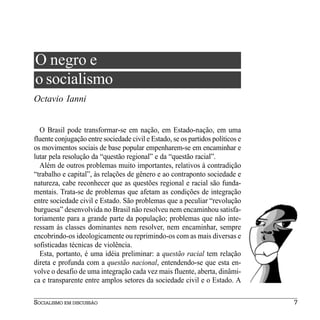 O negro e
o socialismo
Octavio Ianni


  O Brasil pode transformar-se em nação, em Estado-nação, em uma
fluente conjugação entre sociedade civil e Estado, se os partidos políticos e
os movimentos sociais de base popular empenharem-se em encaminhar e
lutar pela resolução da “questão regional” e da “questão racial”.
  Além de outros problemas muito importantes, relativos à contradição
“trabalho e capital”, às relações de gênero e ao contraponto sociedade e
natureza, cabe reconhecer que as questões regional e racial são funda-
mentais. Trata-se de problemas que afetam as condições de integração
entre sociedade civil e Estado. São problemas que a peculiar “revolução
burguesa” desenvolvida no Brasil não resolveu nem encaminhou satisfa-
toriamente para a grande parte da população; problemas que não inte-
ressam às classes dominantes nem resolver, nem encaminhar, sempre
encobrindo-os ideologicamente ou reprimindo-os com as mais diversas e
sofisticadas técnicas de violência.
  Esta, portanto, é uma idéia preliminar: a questão racial tem relação
direta e profunda com a questão nacional, entendendo-se que esta en-
volve o desafio de uma integração cada vez mais fluente, aberta, dinâmi-
ca e transparente entre amplos setores da sociedade civil e o Estado. A

SOCIALISMO EM DISCUSSÃO                                                         7
 
