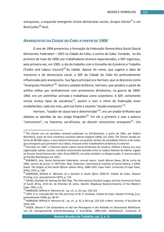 NEGRO E VERMELHO
Revista Mundos do Trabalho, vol. 2, n. 4.
183
anarquistas, a esquerda emergente incluía democratas sociais, Grupos Clarion27
e um
Bund judeu28
local.
ANARQUISTAS DA CIDADE DO CABO A PARTIR DE 1904
O ano de 1904 presenciou a formação da Federação Democrática Social (Social
Democratic Federation – SDF) na Cidade do Cabo, o centro do Cabo. Fundada, no dia
primeiro de maio de 1904, por trabalhadores brancos especializados, a SDF organizou,
pela primeira vez, em 1905, o dia do trabalho com o Conselho do Comércio e Trabalho
(Trades and Labour Council)29
da cidade. Apesar do nome, que sugeria a ideia de
marxismo e de democracia social, a SDF da Cidade do Cabo foi profundamente
influenciada pelo anarquismo. Sua figura principal era Harrison, que se descrevia como
“Anarquista Filosófico”30
. Outrora soldado britânico, Harrison, que perdera o posto de
artífice militar por confraternizar com prisioneiros africâneres, na guerra de 1899-
1902, era um antimilitar acirrado e trabalhava como carpinteiro. A SDF, certamente
incluía muitos tipos de socialistas31
, porém o tom e ritmo da Federação eram
estabelecidos, cada vez mais, pela sua forte e atuante “sessão anarquista”32
.
Harrison, “lutador de classe leal e determinado”33
, era um orador brilhante que
adotava as opiniões de seu amigo Kropotkin34
. Foi ele o primeiro a usar a palavra
“comunismo”, na imprensa sul-africana, ao discutir comunismo anarquista35
. Um
27
The Clarion era um periódico semanal publicado na Grã-Bretanha, a partir de 1891, por Robert
Blatchford, autor do livro romântico socialista Merrie England (1893). Em 1910, The Clarion vendia em
torno de 80.000 cópias, e seus leitores formavam um grande número de sociedades Clarion e de clubes
que emergiram para promover seus ideais, inclusive entre trabalhadores britânicos no exterior.
28
Formado em 1897, o General Jewish Labour Bund (Sindicato) da Lituânia, Polônia e Rússia era uma
organização radical, secular, socialista antissionista baseada entre os Judeus falantes de Iídiche. Ligado
ao Russian Social Democratic Labor Party (RSDLP), era ativo também na diáspora judia. A maioria aderiu
ao Partido Bolchevique em 1921.
29
ERASMUS, Jack. Social Democratic Federation: annual report. South African News, 08 de junho de
1905, recorte de jornal. In: NETTLAU, Max. Collection, International Institute of Social History, e ICKIN,
David. The Origins of the South African Labour Party, 1888-1910. Cape Town: University of Cape Town,
(PhD), 1973, p. 330.
30
HARRISON, Wilfred H. Memoirs of a Socialist in South Africa 1903-47. Cidade do Cabo: Stewart
Printing, *s.d., possivelmente 1947+, p. 119.
31
JOHNS, Sheridan W. Raising the Red Flag: The International Socialist League and the Communist Party
of South Africa, 1914-32, de Sheridan W. Johns. Belville: Mayibuye Books/University of the Western
Cape: 1995, p.31.
32
HARRISON, Wilfred H. Memoirs of… op. cit., p. 16 e pp. 118-119.
33
COPE, R. K. Comrade Bill: the life and times of W. H. Andrews. Cidade do Cabo: Stewart Printing, *s.d.,
possivelmente 1940+, pp. 96-97.
34
HARRISON, Wilfred H. Memoirs of… op. cit., p. 32, p.38 e pp. 119-120. e Idem. Anarchy, 1º de julho de
1910, VOL.
35
VISSER, Wessel P. Die Geskiedenis en Rol van Persorgane in the Politieke en Ekonomiese Mobilisasie
van die Georganiseerde Arbeiderbeweging in Suid-Afrika, 1908-1924. Stellenbosch: University of
 