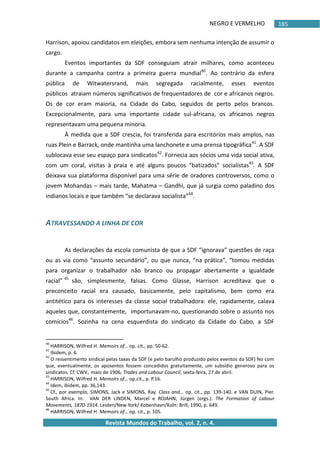 NEGRO E VERMELHO
Revista Mundos do Trabalho, vol. 2, n. 4.
185
Harrison, apoiou candidatos em eleições, embora sem nenhuma intenção de assumir o
cargo.
Eventos importantes da SDF conseguiam atrair milhares, como aconteceu
durante a campanha contra a primeira guerra mundial40
. Ao contrário da esfera
pública de Witwatersrand, mais segregada racialmente, esses eventos
públicos atraiam números significativos de frequentadores de cor e africanos negros.
Os de cor eram maioria, na Cidade do Cabo, seguidos de perto pelos brancos.
Excepcionalmente, para uma importante cidade sul-africana, os africanos negros
representavam uma pequena minoria.
À medida que a SDF crescia, foi transferida para escritórios mais amplos, nas
ruas Plein e Barrack, onde mantinha uma lanchonete e uma prensa tipográfica41
. A SDF
sublocava esse seu espaço para sindicatos42
. Fornecia aos sócios uma vida social ativa,
com um coral, visitas à praia e até alguns poucos “batizados” socialistas43
. A SDF
deixava sua plataforma disponível para uma série de oradores controversos, como o
jovem Mohandas – mais tarde, Mahatma – Gandhi, que já surgia como paladino dos
indianos locais e que também “se declarava socialista”44
.
ATRAVESSANDO A LINHA DE COR
As declarações da escola comunista de que a SDF “ignorava” questões de raça
ou as via como “assunto secundário”, ou que nunca, “na prática”, “tomou medidas
para organizar o trabalhador não branco ou propagar abertamente a igualdade
racial” 45
são, simplesmente, falsas. Como Glasse, Harrison acreditava que o
preconceito racial era causado, basicamente, pelo capitalismo, bem como era
antitético para os interesses da classe social trabalhadora: ele, rapidamente, calava
aqueles que, constantemente, importunavam-no, questionando sobre o assunto nos
comícios46
. Sozinha na cena esquerdista do sindicato da Cidade do Cabo, a SDF
40
HARRISON, Wilfred H. Memoirs of… op. cit., pp. 50-62.
41
Ibidem, p. 6.
42
O ressentimento sindical pelas taxas da SDF (e pelo barulho produzido pelos eventos da SDF) fez com
que, eventualmente, os aposentos fossem concedidos gratuitamente, um subsídio generoso para os
sindicatos. Cf. CWV., maio de 1906, Trades and Labour Council, sexta-feira, 27 de abril.
43
HARRISON, Wilfred H. Memoirs of… op.cit., p. P.16.
44
Idem, ibidem, pp. 36,143.
45
Cf., por exemplo, SIMONS, Jack e SIMONS, Ray. Class and… op. cit., pp. 139-140. e VAN DUIN, Pier.
South Africa. In: VAN DER LINDEN, Marcel e ROJAHN, Jürgen (orgs.). The Formation of Labour
Movements, 1870-1914. Leiden/New York/ Kobenhavn/Koln: Brill, 1990, p. 649.
46
HARRISON, Wilfred H. Memoirs of… op. cit., p. 105.
 