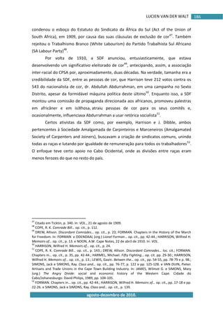 LUCIEN VAN DER WALT
agosto-dezembro de 2010.
186
condenou o esboço do Estatuto do Sindicato da África do Sul (Act of the Union of
South Africa), em 1909, por causa das suas cláusulas de exclusão de cor47
. Também
rejeitou o Trabalhismo Branco (White Labourism) do Partido Trabalhista Sul Africano
(SA Labour Party)48
.
Por volta de 1910, a SDF anunciou, entusiasticamente, que estava
desenvolvendo um significativo eleitorado de cor49
, antecipando, assim, a associação
inter-racial do CPSA por, aproximadamente, duas décadas. Na verdade, tamanha era a
credibilidade da SDF, entre as pessoas de cor, que Harrison teve 212 votos contra os
543 do nacionalista de cor, dr. Abdullah Abdurrahman, em uma campanha no Sexto
Distrito, apesar da formidável máquina política deste último50
. Enquanto isso, a SDF
montou uma comissão de propaganda direcionada aos africanos, promoveu palestras
em africâner e em isiXhosa, atraiu pessoas de cor para os seus comitês e,
ocasionalmente, influenciava Abdurrahman a usar retórica socialista51
.
Certos ativistas da SDF como, por exemplo, Harrison e J. Dibble, ambos
pertencentes à Sociedade Amalgamada de Carpinteiros e Marceneiros (Amalgamated
Society of Carpenters and Joiners), buscavam a criação de sindicatos comuns, unindo
todas as raças e lutando por igualdade de remuneração para todos os trabalhadores52
.
O enfoque teve certo apoio no Cabo Ocidental, onde as divisões entre raças eram
menos ferozes do que no resto do país.
47
Citado em Ticktin, p. 340. In: VOL., 21 de agosto de 1909.
48
COPE, R. K. Comrade Bill… op. cit., p. 112.
49
DREW, Allison. Discordant Comrades… op. cit., p. 23; FORMAN. Chapters in the History of the March
for Freedom. In: FORMAN e ODENDAAL (org.) Lionel Forman… op. cit., pp. 42-44.; HARRISON, Wilfred H.
Memoirs of… op. cit., p. 13. e NOON, A.W. Cape Notes, 22 de abril de 1910. In: VOL.
50
HARRISON, Wilfred H. Memoirs of… op. cit., p. 24.
51
COPE, R. K. Comrade Bill… op. cit., p. 143.; DREW, Allison. Discordant Comrades… loc. cit.; FORMAN.
Chapters in… op. cit., p. 35, pp. 42-44.; HARMEL, Michael. Fifty Fighting… op. cit. pp. 29-30.; HARRISON,
Wilfred H. Memoirs of… op. cit., p. 13.; LEWIS, Gavin. Betwen the… op. cit., pp. 54-55, pp. 78-79 e p. 98.;
SIMONS, Jack e SIMONS, Ray. Class and… op. cit., pp. 76-77, p. 122 e pp. 125-128. e VAN DUIN, Pieter.
Artisans and Trade Unions in the Cape Town Building Industry. In: JAMES, Wilmot G. e SIMONS, Mary
(org.) The Angry Divide: social and economic history of the Western Cape. Cidade do
Cabo/Johanesburgo: David Philips, 1989, pp. 104-105.
52
FORMAN. Chapters in… op. cit., pp. 42-44.; HARRISON, Wilfred H. Memoirs of… op. cit., pp. 17-18 e pp.
22-26. e SIMONS, Jack e SIMONS, Ray. Class and… op. cit., p. 139.
 