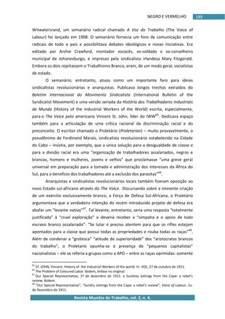 NEGRO E VERMELHO
Revista Mundos do Trabalho, vol. 2, n. 4.
189
Witwatersrand, um semanário radical chamado A Voz do Trabalho (The Voice of
Labour) foi lançado em 1908. O semanário fornecia um foro de comunicação entre
radicais de todo o país e possibilitava debates ideológicos e novas iniciativas. Era
editado por Archie Crawford, montador escocês, ex-soldado e ex-conselheiro
municipal de Johanesburgo, e impresso pela sindicalista irlandesa Mary Fitzgerald.
Embora os dois rejeitassem o Trabalhismo Branco, eram, de um modo geral, socialistas
de estado.
O semanário, entretanto, atuou como um importante foro para ideias
sindicalistas revolucionárias e anarquistas. Publicava longos trechos extraídos do
Boletim Internacional do Movimento Sindicalista (International Bulletin of the
Syndicalist Movement) e uma versão seriada da História dos Trabalhadores Industriais
do Mundo (History of the Industrial Workers of the World) escrita, especialmente,
para o The Voice pelo americano Vincent St. John, líder do IWW65
. Dedicava espaço
também para a articulação de uma crítica racional da discriminação racial e do
preconceito. O escritor chamado o Proletário (Proletarian) – muito provavelmente, o
pseudônimo de Ferdinand Marais, sindicalista revolucionário estabelecido na Cidade
do Cabo – insistia, por exemplo, que a única solução para a desigualdade de classe e
para a divisão racial era uma “organização de trabalhadores assalariados, negros e
brancos, homens e mulheres, jovens e velhos” que proclamasse “uma greve geral
universal em preparação para a tomada e administração dos interesses da África do
Sul, para o beneficio dos trabalhadores até a exclusão dos parasitas”66
.
Anarquistas e sindicalistas revolucionários locais também fizeram oposição ao
novo Estado sul-africano através do The Voice. Discursando sobre a iminente criação
de um exército exclusivamente branco, a Força de Defesa Sul-Africana, o Proletário
argumentava que a verdadeira intenção do recém introduzido projeto de defesa era
abafar um “levante nativo”67
. Tal levante, entretanto, seria uma resposta “totalmente
justificada” à “cruel exploração” e deveria receber a “simpatia e o apoio de todo
escravo branco assalariado”: “Se lutar é preciso atentem para que os rifles estejam
apontados para a classe que possui todas as propriedades e rouba todas as raças”68
.
Além de condenar a “grotesca” “atitude de superioridade” dos “aristocratas brancos
do trabalho”, o Proletario opunha-se à presença de “pequenos capitalistas”
nacionalistas – ele se referia a grupos como a APO – entre as raças oprimidas: somente
65
ST. JOHN, Vincent. History of the Industrial Workers of the world. In: VOL, 27 de outubro de 1911.
66
The Problem of Coloured Labor. Ibidem, ênfase no original.
67
Our Special Representative, 1º de dezembro de 1911. e Sundrey Jottings from the Cape: a rebel's
review. Ibidem.
68
“Our Special Representative”, "Sundry Jottings from the Cape: a rebel's review”, Voice of Labour, 1o.
de Dezembro de 1911.
 