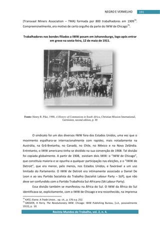 NEGRO E VERMELHO
Revista Mundos do Trabalho, vol. 2, n. 4.
191
(Transvaal Miners Association – TMA) formada por 800 trabalhadores em 190974
.
Compreensivelmente, era motivo de certo orgulho da parte do IWW de Chicago75
.
Trabalhadores nos bondes filiados a IWW posam em Johanesburgo, logo após entrar
em greve na sexta-feira, 12 de maio de 1911.
Fonte: Henry R. Pike, 1988, A History of Communism in South Africa, Christian Mission International,
Germiston, second edition, p. 48
O sindicato foi um dos diversos IWW fora dos Estados Unidos, uma vez que o
movimento espalhara-se internacionalmente com rapidez, mais notadamente na
Austrália, na Grã-Bretanha, no Canadá, no Chile, no México e na Nova Zelândia.
Entretanto, o IWW americano tinha se dividido na sua convenção de 1908. Tal divisão
foi copiada globalmente. A partir de 1908, existiam dois IWW: o “IWW de Chicago”,
que constituía maioria e se opunha a qualquer participação nas eleições, e o “IWW de
Detroit”, que era menor, pelo menos, nos Estados Unidos, e favorável a um uso
limitado do Parlamento. O IWW de Detroit era intimamente associado a Daniel De
Leon e ao seu Partido Socialista do Trabalho (Socialist Labour Party – SLP), que não
deve ser confundido com o Partido Trabalhista Sul-Africano (SA Labour Party).
Essa divisão também se manifestou na África do Sul. O IWW da África do Sul
identificava-se, explicitamente, com o IWW de Chicago e era reconhecido, na imprensa
74
KATZ, Elaine. A Trade Union… op. cit., p. 176 e p. 252.
75
GROVER, H Perry. The Revolutionary IWW. Chicago: IWW Publishing Bureau, *s.d., possivelmente
1913+, p. 10.
 