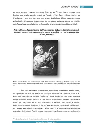 LUCIEN VAN DER WALT
agosto-dezembro de 2010.
192
do IWW, como o “IWW da Secção da África do Sul”76
. Suas figuras centrais eram
Dunbar, um ferreiro gigante nascido na Escócia, e Tom Glynn, soldado nascido na
Irlanda que, como Harrison, lutara na guerra Anglo-Boer. Glynn trabalhara como
policial até 1907, quando fora demitido por se recusar a disparar contra um rebelde
zulu. Trabalhava, naquela época, na Johanesburg trams, uma companhia municipal.
Andrew Dunbar, Figura chave no IWW sul africano e da Liga Socialista Internacional,
e um dos fundadores do Trabalhadores Industriais da África. (O ferreio em ação aos
80 anos, em 1960)
Fonte: Ivan L. Walker and Ben Weinbren, 1961, 2000 Casualties: a history of the trade unions and the
labour movement in the Union of South Africa, South African Trade Union Council, Johannesburg, plate
12
O IWW local enfrentava rivais ferozes, na filial dos De Leonistas do SLP, isto é,
os seguidores do IWW de Detroit. Os principais membros De Leonistas eram: P. R.
Roux, um farmacêutico africâner “inglesado”, Israel Israelstam, um judeu veterano
radical que tinha aliados na Bund, e J. M. Gibson, um imigrante escocês. Formada em
março de 1910, a filial da SLP não estabelecia, na verdade, uma presença sindical.
Dedicava-se a vendas de jornais, a discussões e a comícios, nas manhãs de domingo,
na Praça do Mercado de Johanesburgo – a filial do IWW se reunia na mesma jurisdição
nas noites de domingo. Os dois grupos trocavam críticas ferozes, cada um declarando-
76
Industrial Unionism in South Africa. In: Solidarity, 1º de outubro de 1910.
 