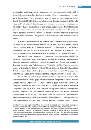 NEGRO E VERMELHO
Revista Mundos do Trabalho, vol. 2, n. 4.
175
entrelaçadas, desenvolveram-se, localmente, em um movimento multirracial e
anticapitalista, em oposição à dominante opressão sobre as pessoas de cor2
– a maior
parte da população – e se centralizou, cada vez mais, em uma estratégia de Um
Grande Sindicato (One Big Union) como instrumento de classe, bem como de liberação
nacional. Os primeiros sindicalistas que estabeleceram raízes entre as pessoas de cor
na África do Sul, os anarquistas e os sindicalistas-revolucionários, foram também os
primeiros a desenvolver um enfoque internacionalista e de classe bem delineado em
relação à questão nacional na África do Sul. A questão nacional consistia nas profundas
divisões raciais e nacionais e na opressão da maioria africana e das minorias indiana e
de cor.
É essencial reconhecer que, em primeiro lugar, o anarquismo e o sindicalismo,
na África do Sul, incluíam muitas pessoas de cor, entre elas Fred Cetiwe, Johnny
Gomas, Hamilton Kraai, R. K. Moodley, Bernard L. E. Sigamoney e T. W. Thibedi,
juntamente, com radicais brancos como W. H. “Bill” Andrews, A. Z. Berman, S. P.
Bunting, Andrew Dunbar, Henry Glasse, Wilfred Harrison e H. B. “Barney” Levinson.
Em segundo lugar, no centro do movimento, havia um número pioneiro de
iniciativas sindicalistas gerais multirraciais, seguido de sindicatos revolucionários
baseados, quase que totalmente, entre as pessoas de cor. Dentre eles, estavam o
Sindicato Industrial dos Trabalhadores do Vestuário (Clothing Workers Industrial
Union), o Sindicato dos Cocheiros (Horse Drivers’ Union), o Sindicato Industrial dos
Trabalhadores em Doces e Geléias (Sweet and Jam Workers Industrial Union), e, o mais
importante, o Trabalhadores Industriais da África (Industrial Workers of Africa - IWA).
Finalmente, em terceiro lugar, os anarquistas e os sindicalistas revolucionários
tiveram um impacto sobre o grupo nacionalista de cor, a Organização Política Africana
(African Political Organisation – APO) e sobre o grupo nacionalista africano, o
Congresso Nacionalista Nativo da África do Sul (South African Native Nationalist
Congress – SANNC) que, mais tarde, tornou-se o Congresso Nacional Africano (African
National Congress – ANC). Na verdade, neste grupo, havia uma facção sindicalista
revolucionária na década de 1910. Além disso, os sindicalistas revolucionários
exerciam uma marcante, ainda que passageira, influência sobre o Sindicato Industrial
dos Trabalhadores da Construção (Building Workers Industrial Union – BWIU),
Meridional refere-se à região sul da África: é comumente considerada como incluindo todos os países
africanos situados abaixo dos trópicos, inclusive a África do Sul e seus vizinhos mais próximos.
2
O termo “Pessoas de cor” abrange todos os não-brancos, incluindo “coloureds”, indianos e africanos
negros. O termo “coloured”, no contexto sul africano, refere-se a pessoas de raças misturadas,
culturalmente ocidentalizados e majoritariamente falantes de africâner. Uma grande proporção de
“coloured” (mestiços) descendia das classes baixas de criados, escravos, marinheiros e soldados na
antiga Colônia do Cabo.
 