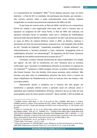 NEGRO E VERMELHO
Revista Mundos do Trabalho, vol. 2, n. 4.
193
se o representante do “verdadeiro” IWW.77
Se tais debates parecem, hoje, um tanto
abstratos – a filial do SLP, na realidade, não participava das eleições, por exemplo –,
eles enchem volumes sobre o quão profundamente esses ativistas estavam
mergulhados no mundo transnacional do sindicalismo do IWW e do SLP.
O que havia em comum entre as filiais do IWW e do SLP era um compromisso
formal em relação a uma organização inter-racial, bem como o fracasso para se
equiparar ao progresso do SDF nessa frente. A filial do IWW não colocava, em
absoluto, restrições raciais na sociedade. Junto com o Sindicato de Trabalhadores
Gerais do Cabo (General Workers Union), era pioneira em abrir suas portas para todas
as raças na África do Império Britânico. Como o IWW, na América, rejeitava o
patriotismo em favor do internacionalismo. Enquanto isso, Jock Campbell, líder da filial
do SLP, “irlandês de Clydeside”, “trabalhador autodidata” e “orador brilhante”, era,
indiscutivelmente, o “primeiro socialista” a fazer, realmente, “propaganda entre os
trabalhadores africanos” em Johanesburgo78
. Os seguidores do SLP foram “pioneiros
na adoção de uma política esclarecida para os povos de cor”79
.
Entretanto, a teórica “atitude estritamente de ‘classe trabalhadora' em relação
aos negros”, do SLP, não se transformou em uma “tentativa séria ou tentativa
confirmada”, para “converter os trabalhadores africanos ao socialismo ou organizá-los
em sindicatos”80
. Tampouco, o IWW conseguiu recrutar, na prática, trabalhadores que
não fossem brancos. Fora dos bondes, tinha pouca presença como sindicato. Não
formava uma base entre os trabalhadores africanos não livres, entre a maioria da
classe trabalhadora do Witwatersrand ou entre os brancos livres das favelas e dos
municípios pobres.
Basicamente, porém, o problema era o fracasso dos dois grupos em
transformar a oposição retórica contra a opressão racial em esforços ativos e
específicos para mobilizar trabalhadores africanos, indianos e de cor ao redor de suas
preocupações tanto de classe quanto nacionais81
. Nesse sentido, o SDF da Cidade do
77
DUNBAR, Andrew. IWW Notes. In: Vol., 21 de julho de 1911.; DUNBAR, IWW Notes. In: Ibidem.
DUNBAR, Andrew. In: Ibidem, 29 de setembro de 1911.; Ibidem. IWW Propaganda Notes. In: Ibidem, 24
de novembro de 1911. e Down with Sabotage and Other Forms of Physical Force. In: The Socialist, abril
de 1912.
78
COPE, R. K. Comrade Bill… op. cit., p. 93.; ROUX, Eddie e ROUX, Win; Rebel Pity: the life of Eddie Roux,
Rex Collings, London, 1970, pp. 6-7.; THOMAS, D.G. "A History of the Labour Party in South Africa up to
1924', Honours dissertation, Political Studies, University of the Witwatersrand, 1963 e WALKER, I. L. and
WEINBREN, B. Casualties: a history of the trade unions and the labour movement in the Union of South
Africa. Johannesburg: South African Trade Union Council, (1ª. Ed.1961) 2000, p. 319.
79
COPE, R. K. Comrade Bill… op. cit., pp. 96-98, p. 111 e p. 113.
80
ROUX, Eddie. Time Longer… op. cit., p. 129.
81
Sobre este argumento, cf. VAN DER WALT, Lucien. Reflections on Race and Anarchism in South Africa,
1904-2004. Perspectives on Anarchist Theory. *s.c.+: *s.e.+, Vol. 8, nº 1, p. 1 e pp. 14-16, 2004.
 