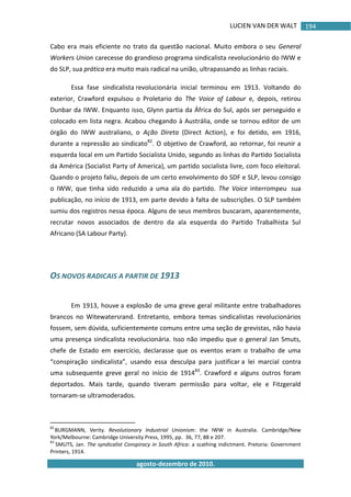 LUCIEN VAN DER WALT
agosto-dezembro de 2010.
194
Cabo era mais eficiente no trato da questão nacional. Muito embora o seu General
Workers Union carecesse do grandioso programa sindicalista revolucionário do IWW e
do SLP, sua prática era muito mais radical na união, ultrapassando as linhas raciais.
Essa fase sindicalista revolucionária inicial terminou em 1913. Voltando do
exterior, Crawford expulsou o Proletario do The Voice of Labour e, depois, retirou
Dunbar da IWW. Enquanto isso, Glynn partia da África do Sul, após ser perseguido e
colocado em lista negra. Acabou chegando à Austrália, onde se tornou editor de um
órgão do IWW australiano, o Ação Direta (Direct Action), e foi detido, em 1916,
durante a repressão ao sindicato82
. O objetivo de Crawford, ao retornar, foi reunir a
esquerda local em um Partido Socialista Unido, segundo as linhas do Partido Socialista
da América (Socialist Party of America), um partido socialista livre, com foco eleitoral.
Quando o projeto faliu, depois de um certo envolvimento do SDF e SLP, levou consigo
o IWW, que tinha sido reduzido a uma ala do partido. The Voice interrompeu sua
publicação, no início de 1913, em parte devido à falta de subscrições. O SLP também
sumiu dos registros nessa época. Alguns de seus membros buscaram, aparentemente,
recrutar novos associados de dentro da ala esquerda do Partido Trabalhista Sul
Africano (SA Labour Party).
OS NOVOS RADICAIS A PARTIR DE 1913
Em 1913, houve a explosão de uma greve geral militante entre trabalhadores
brancos no Witewatersrand. Entretanto, embora temas sindicalistas revolucionários
fossem, sem dúvida, suficientemente comuns entre uma seção de grevistas, não havia
uma presença sindicalista revolucionária. Isso não impediu que o general Jan Smuts,
chefe de Estado em exercício, declarasse que os eventos eram o trabalho de uma
“conspiração sindicalista”, usando essa desculpa para justificar a lei marcial contra
uma subsequente greve geral no início de 191483
. Crawford e alguns outros foram
deportados. Mais tarde, quando tiveram permissão para voltar, ele e Fitzgerald
tornaram-se ultramoderados.
82
BURGMANN, Verity. Revolutionary Industrial Unionism: the IWW in Australia. Cambridge/New
York/Melbourne: Cambridge University Press, 1995, pp. 36, 77, 88 e 207.
83
SMUTS, Jan. The syndicalist Conspiracy in South Africa: a scathing indictment. Pretoria: Government
Printers, 1914.
 