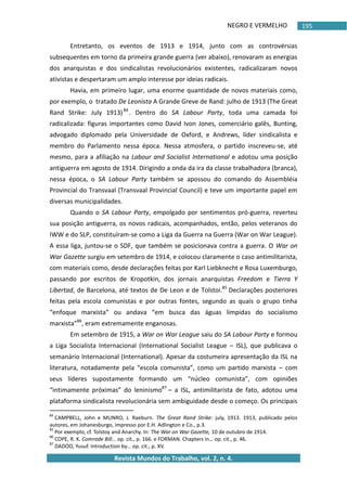 NEGRO E VERMELHO
Revista Mundos do Trabalho, vol. 2, n. 4.
195
Entretanto, os eventos de 1913 e 1914, junto com as controvérsias
subsequentes em torno da primeira grande guerra (ver abaixo), renovaram as energias
dos anarquistas e dos sindicalistas revolucionários existentes, radicalizaram novos
ativistas e despertaram um amplo interesse por ideias radicais.
Havia, em primeiro lugar, uma enorme quantidade de novos materiais como,
por exemplo, o tratado De Leonista A Grande Greve de Rand: julho de 1913 (The Great
Rand Strike: July 1913)84
. Dentro do SA Labour Party, toda uma camada foi
radicalizada: figuras importantes como David Ivon Jones, comerciário galês, Bunting,
advogado diplomado pela Universidade de Oxford, e Andrews, líder sindicalista e
membro do Parlamento nessa época. Nessa atmosfera, o partido inscreveu-se, até
mesmo, para a afiliação na Labour and Socialist International e adotou uma posição
antiguerra em agosto de 1914. Dirigindo a onda da ira da classe trabalhadora (branca),
nessa época, o SA Labour Party também se apossou do comando do Assembléia
Provincial do Transvaal (Transvaal Provincial Council) e teve um importante papel em
diversas municipalidades.
Quando o SA Labour Party, empolgado por sentimentos pró-guerra, reverteu
sua posição antiguerra, os novos radicais, acompanhados, então, pelos veteranos do
IWW e do SLP, constituíram-se como a Liga da Guerra na Guerra (War on War League).
A essa liga, juntou-se o SDF, que também se posicionava contra a guerra. O War on
War Gazette surgiu em setembro de 1914, e colocou claramente o caso antimilitarista,
com materiais como, desde declarações feitas por Karl Liebknecht e Rosa Luxemburgo,
passando por escritos de Kropotkin, dos jornais anarquistas Freedom e Tierra Y
Libertad, de Barcelona, até textos de De Leon e de Tolstoi.85
Declarações posteriores
feitas pela escola comunistas e por outras fontes, segundo as quais o grupo tinha
“enfoque marxista” ou andava “em busca das águas límpidas do socialismo
marxista”86
, eram extremamente enganosas.
Em setembro de 1915, a War on War League saiu do SA Labour Party e formou
a Liga Socialista Internacional (International Socialist League – ISL), que publicava o
semanário Internacional (International). Apesar da costumeira apresentação da ISL na
literatura, notadamente pela “escola comunista”, como um partido marxista – com
seus líderes supostamente formando um “núcleo comunista”, com opiniões
“intimamente próximas” do leninismo87
– a ISL, antimilitarista de fato, adotou uma
plataforma sindicalista revolucionária sem ambiguidade desde o começo. Os principais
84
CAMPBELL, John e MUNRO, J. Raeburn. The Great Rand Strike: july, 1913. 1913, publicado pelos
autores, em Johanesburgo, impresso por E.H. Adlington e Co., p.3.
85
Por exemplo, cf. Tolstoy and Anarchy. In: The War on War Gazette, 10 de outubro de 1914.
86
COPE, R. K. Comrade Bill… op. cit., p. 166. e FORMAN. Chapters in… op. cit., p. 46.
87
DADOO, Yusuf. Introduction by… op. cit., p. XV.
 