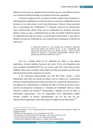 LUCIEN VAN DER WALT
agosto-dezembro de 2010.
196
debates ocorriam entre os seguidores do De Leonismo, que era uma influência central,
e os membros do IWW de Chicago, que também tinha muitos seguidores.
O primeiro congresso da ISL, em janeiro de 1916, instituía “Que encorajamos a
organização dos trabalhadores em linhas de classe ou industriais, independentemente
de ração, cor ou credo, como o meio mais eficiente para fornecer a força necessária
para a emancipação dos trabalhadores.”88
. Sindicatos exclusivos de determinadas
raças e determinados ofícios teriam que ser substituídos por sindicatos industriais
abertos a todas as raças: o parlamentarismo ao estilo do Partido Trabalhista deveria
ser substituído pela ação das massas e da greve geral revolucionária: o foco sobre o
trabalho teria que ser modificado por uma campanha que ultrapassasse a fronteira da
linha de cor:
O sindicalismo industrial é a única solução para o problema, organizado
sobre linhas amplas, sem barreiras de cor... A vós, o trabalhador, não
importa qual seja a vossa raça ou cor, pertence o futuro... Vossa é a missão
histórica de inaugurar a Co-operative Commonwealth, abolindo toda a
distinção de classe, todo o domínio de classe.
89
Essa era a posição oficial da ISL, defendida por todas as suas figuras
importantes, inclusive Andrews, Bunting e Ivon Jones. O trio, com frequência visto
como arquétipo protobolchevista90
era, em resumo, nada mais, nada menos, do que
Wobblies. Mais tarde, é verdade, seriam líderes do CPSA, mas projetar esse fato, para
além da década de 1910, é enganoso e incorreto.
A ISL continuava argumentando que One Big Union, unindo a classe
trabalhadora, para além das divisões de ofícios e de cor, deveria ser o instrumento
tanto de revolução quanto de luta contra controles e leis, racialmente discriminatórios.
Seu objetivo era, explicitamente, a “abolição de todas as formas de contrato nativo,
sistemas de passaporte e composto: e a elevação do trabalhador nativo ao status
industrial e político dos brancos.”91
Proclamando a abolição das leis do passe, o
International argumentava: “uma vez organizados, esses trabalhadores podem
derrubar qualquer lei tirânica. Desorganizados, tais leis são tiras de aço.
Industrialmente organizados, valem tanto quanto os papéis em que são escritas.”92
88
League conference. In: Int., 7 de janeiro de 1916. e The First Conference of the League. In: Ibidem, 14
de janeiro de 1916.
89
GIBSON, J.M. Race Prejudice. In: Int., 23 de fevereiro de 1916.
90
Por exemplo, cf. HYSLOP, Jonathan. The Notorious… op. cit., pp. 274-275 e p. 277.
91
The First Conference of the League. In: Int., 14 de janeiro de 1916.
92
The Pass Laws: organize for their abolition. In: Ibidem, 19 de outubro de 1917.
 