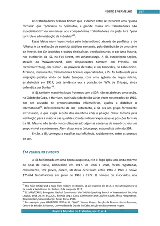 NEGRO E VERMELHO
Revista Mundos do Trabalho, vol. 2, n. 4.
197
Os trabalhadores brancos tinham que escolher entre se tornarem uma “guilda
fechada” que “policiaria os oprimidos, a grande massa dos trabalhadores não
especializados” ou unirem-se aos companheiros trabalhadores na justa luta “pelo
controle e administração da indústria”93
.
Essas ideias eram incentivadas pelo International, através de panfletos e de
folhetos e da realização de comícios públicos semanais, pela distribuição de uma série
de livretos dos De Leonistas e outros sindicalistas revolucionários, e por uma livraria,
nos escritórios da ISL, na Fox Street, em Johanesburgo. A ISL estabeleceu seções,
através do Witwatersrand, com simpatizantes também em Pretoria, em
Pietermaritzburg, em Durban - na província de Natal, e em Kimberley, no Cabo Norte.
Atraindo, inicialmente, trabalhadores brancos especializados, a ISL foi fortalecida pela
imigração judaica vinda do Leste Europeu, com uma agência de língua iídiche,
estabelecida em 1917, cuja tendência era a posição do IWW de Chicago, ainda
defendida por Dunbar94
.
A ISL também mantinha laços fraternos com a SDF: não estabeleceu uma seção,
na Cidade do Cabo, e Harrison, que havia sido detido várias vezes nos meados de 1910,
por ser acusado de pronunciamentos inflamatórios, ajudou a distribuir o
International95
. Diferentemente da SDF, entretanto, a ISL era um grupo fortemente
estruturado, e que exigia acordo dos membros com a posição oficial tomada pela
instituição para a maioria das questões. O International expressava as posições formais
da ISL. Mesmo não tendo nunca ultrapassado algumas centenas de membros, era um
grupo visível e controverso. Além disso, era o único grupo esquerdista além do SDF.
Então, a ISL começou a espalhar sua influência, rapidamente, entre as pessoas
de cor.
EM VERMELHO E NEGRO
A ISL foi formada em uma época auspiciosa, isto é, logo após uma onda enorme
de lutas de classe, começando em 1917. De 1906 a 1920, foram registradas,
oficialmente, 199 greves, porém, 68 delas ocorreram entre 1916 e 1920 e houve
175.664 trabalhadores em greve de 1916 a 1922. O número de associados, nos
93
The Poor Whites'and a Page from History. In: Ibidem, 16 de fevereiro de 1917. e The Mineworkers to
be made a Sacb Union. In: Ibidem, 2 de março de 1917.
94
Cf. MANTZARIS, Evangelos. Radical Community: the Yiddish-Speaking Branch of International Socialist
League, 1918-20. In: BOZZOLI, Belinda (org.). Class, Community and Conflict: South Africa Perspectives.
Bloemfontein/Johanersburgo: Ravan Press, 1988.
95
Por exemplo, para HARRISON, Wilfred H. “War!”, Simons Papers. Secção de Manuscritos e Arquivos,
Centro de estudos Africanos, Universidade da Cidade do Cabo, secção de documentos frágeis.
 