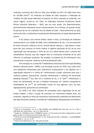 LUCIEN VAN DER WALT
agosto-dezembro de 2010.
198
sindicatos, aumentou de 9.178, em 1914, para 40.000, em 1917. Em 1920, havia mais
de 135.000 sócios96
. Os sindicatos da Cidade do Cabo lançaram a Federação do
Trabalho do Cabo (Cape Federation of Labour), em 1913, enquanto os sindicatos, nos
outros lugares, uniram-se, em 1914, na Federação Industrial Sul-Africana (South
African Industrial Federation – SAIF), que era mais ampla. Um desenvolvimento,
particularmente importante nesses acontecimentos, foi a entrada, em grande escala,
de pessoas de cor em sindicatos fora da Cidade do Cabo – desenvolvimento no qual,
como será visto, o sindicalismo revolucionário desempenhou um papel absolutamente
central.
A ISL colocou uma enorme ênfase, desde o início, na formação de sindicatos
revolucionários, nos moldes do IWW, entre trabalhadores de cor, e no recrutamento
de sócios africanos, indianos e de cor. Através desses esforços, a liga obteve a maior
parte dos seus sucessos na frente sindical. O objetivo declarado da ISL, de ser uma
organização que atravessasse a linha de cor, era radical demais para a maioria dos
trabalhadores brancos, que não reagiam bem às incessantes tentativas da ISL para
reformar os sindicatos existentes. Na verdade, os oradores da ISL enfrentavam uma
considerável e crescente violência no final da década de 1910.
Uma exceção era a União dos Trabalhadores Industriais da Construção (Building
Workers Industrial Union – BWIU), cuja formação ocorreu em 1916. Essa união tinha
uma plataforma influenciada pelo sindicalismo revolucionário e seu objetivo era a
organização industrial e o cultivo de “conhecimento e poder suficientes para que o
sindicato pudesse, basicamente, controlar efetivamente a Indústria da Construção
(Building Industry)”.97
Seu líder era o militante da ISL, C. B. Tyler98
. Infelizmente, o
temor do Internacional, de que o sindicato fracassasse em “admitir companheiros
trabalhadores de cor”99
, foi confirmado: muitas de suas agências eram, de fato,
segregacionistas, ignorando sua constituição.
Em 1918 e em 1919, Andrews foi contratado como organizador da ISL por
tempo integral, e tinha a função de promover um movimento rebelde local, nos
sindicatos, segundo as linhas do movimento revolucionário sindicalista do Movimento
dos Representantes Sindicais e Comitês de Trabalhadores (Shopstewards and Workers
96
COPE, R. K. Comrade Bill… op. cit., p. 200.; SIMONS, Jack e SIMONS, Ray. Class and… op. cit., p. 333. e
VAN DUIN, Pier. South Africa… op. cit., p. 640, nota 39.
97
Citado em: GITSHAM, Ernest e TREMBAHT, James F. A First Account of Labour Organisation in South
Africa. Durban: E.P. And Commercial Printing, 1926, p. 71.
98
TYLER, C.B. Union of All Building Workers. In. Int., 14 de julho de 1916. e WALKER, I. L. and WEINBREN,
B. Casualties: a… op. cit., p. 191.
99
Trade Unions Reforming. In: Int., 9 de junho de 1916.
 