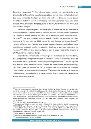 NEGRO E VERMELHO
Revista Mundos do Trabalho, vol. 2, n. 4.
199
Committee Movement)100
. Um número desses comitês de recrutamento e de
organização foi formado na engenharia, estrada de ferro e minas no Witwatersrand.
Sua base, entretanto, localizava-se, realmente, entre os brancos: poucos desses
“comitês de trabalho” (“work committees”) eram revolucionários. Havia uma única
exceção crítica, o Conselho de Ação (Council of Action), fundamentado nas minas, que
será discutido a seguir.
Essencial à aproximação da ISL em relação às pessoas de cor, era relacionar a
sua oposição teórica contra a opressão nacional, aos seus esforços ativos e específicos
para mobilizar aquelas pessoas em torno das preocupações tanto de classe quanto
nacionais101
. Um dos primeiros recrutas negros, Thibedi, um professor africano,
juntou-se à ISL, por volta de 1915, depois de ouvir Bunting em Johanesburgo102
.
Homem brilhante, com “talento para agregar pessoas, fossem trabalhadores numa
indústria em particular, mulheres, residentes locais ou o que fosse necessário no
momento”103
, Thibedi tinha algumas ligações com o grupo nacionalista africano, o
SANNC, e morava em Johanesburgo.
Protestando, publicamente, contra um grande número de leis discriminatórias,
a ISL compartilhou uma plataforma com os líderes do SANNC na assembléia do Dia do
Trabalho em 1917. A plataforma foi atacada por hooligans brancos104
. No ano seguinte
a ISL realizou o seu evento do Dia do Trabalho em Ferrerastown, em Johanesburgo,
uma vasta área de pessoas de cor, o primeiro Dia do Trabalho do Transvaal
“direcionado a trabalhadores não-europeus”.105
Como o SDF, então, a ISL desejava
trabalhar junto com nacionalistas africanos negros e de cor, mesmo que não estivesse
acordo com seus programas.
100
COPE, R. K. Comrade Bill… op. cit., p. 200.; JOHNS, Sheridan W. Raising the… op. cit., pp. 100-102.;
Int., 28 de novembro de 1919.; Ibidem, 12 de dezembro de 1919.; S.A. Railways and the Shop Steward
Movement. In: Ibidem, 19 de novembro de 1920.; Revolution in Britain. In: Ibidem, 2 de agosto de 1918.
e Our 'Great Push'. In: Ibidem, 23 de agosto de 1918. Ver também a discussão em: JOHNSTONE, F.A.
Class, Race and Gold: a study of class relations and racial discrimination in South Africa. Londres/Henley/
Boston: Routledge and Kegan Paul, 1976, pp. 114-118 e MANTZARIS, Evangelos. Labour Struggles… op.
cit., pp. 99-105.
101
Cf. VAN DER WALT, Lucien. Reflections on… op. cit.
102
A respeito de Thibedi, cf. VAN DER WALT. Thibedi, T.W. (1888-1960). In: GATES, Henry Louis e
AKYEAMPONG (org.). Dictionary of African Biography. Oxford: Oxford University Press (no prelo).; cf.
também: DREW, Allison. Discordant Comrades… op. cit., nota 19, p. 72.; ROUX, Eddie. S.P. Bunting… op.
cit., p. 108.; Umsebenzi: the voice of the South African Communist Party. “Party Pioneers: T.W. Thibedi:
the first African Communist.” Vol 7, n. 2 (May 1991).
103
ROUX, Eddie. S.P. Bunting… loc. cit.
104
Mob Law on Mayday e Hooliganism: the last Ditch. In: Int., 4 de maio de 1917.
105
FORMAN. Chapters in… op. cit., pp. 65-66.
 