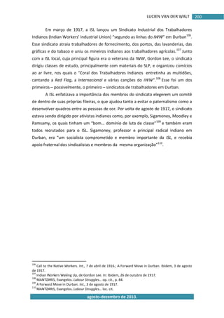 LUCIEN VAN DER WALT
agosto-dezembro de 2010.
200
Em março de 1917, a ISL lançou um Sindicato Industrial dos Trabalhadores
Indianos (Indian Workers’ Industrial Union) “segundo as linhas do IWW” em Durban106
.
Esse sindicato atraiu trabalhadores de fornecimento, dos portos, das lavanderias, das
gráficas e do tabaco e uniu os mineiros indianos aos trabalhadores agrícolas.107
Junto
com a ISL local, cuja principal figura era o veterano da IWW, Gordon Lee, o sindicato
dirigiu classes de estudo, principalmente com materiais do SLP, e organizou comícios
ao ar livre, nos quais o “Coral dos Trabalhadores Indianos entretinha as multidões,
cantando a Red Flag, a Internacional e várias canções do IWW”.108
Esse foi um dos
primeiros – possivelmente, o primeiro – sindicatos de trabalhadores em Durban.
A ISL enfatizava a importância dos membros do sindicato elegerem um comitê
de dentro de suas próprias fileiras, o que ajudou tanto a evitar o paternalismo como a
desenvolver quadros entre as pessoas de cor. Por volta de agosto de 1917, o sindicato
estava sendo dirigido por ativistas indianos como, por exemplo, Sigamoney, Moodley e
Ramsamy, os quais tinham um “bom... domínio de luta de classe”109
e também eram
todos recrutados para o ISL. Sigamoney, professor e principal radical indiano em
Durban, era “um socialista comprometido e membro importante da ISL, e recebia
apoio fraternal dos sindicalistas e membros da mesma organização”110
.
106
Call to the Native Workers. Int., 7 de abril de 1916.; A Forward Move in Durban. Ibidem, 3 de agosto
de 1917.
107
Indian Workers Waking Up, de Gordon Lee. In: Ibidem, 26 de outubro de 1917.
108
MANTZARIS, Evangelos. Labour Struggles… op. cit., p. 84.
109
A Forward Move in Durban. Int., 3 de agosto de 1917.
110
MANTZARIS, Evangelos. Labour Struggles… loc. cit.
 
