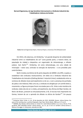 NEGRO E VERMELHO
Revista Mundos do Trabalho, vol. 2, n. 4.
201
Bernard Sigamoney, da Liga Socialista Internacional e o Sindicato Industrial dos
Trabalhadores Indianos de Durban
Fonte: Bernard Sigamoney Papers, Historical Papers, University of the Witwatersrand
Em 1919, a ISL observou, em Kimberley, “um grande despertar de solidariedade
industrial entre os trabalhadores de cor” (uma grande parte, a maioria talvez, da
população da cidade) e despachou um organizador de Johanesburgo, o alfaiate
judaico Sam Barlin111
. Kimberley, tal como Johanesburgo, era uma cidade de
mineração – neste caso, centrada na extração de diamantes - e era presidida pelo
cartel De Beers.
Barlin instalou escritórios da ISL perto daqueles do SANNC e da APO, e ajudou a
estabelecer dois sindicatos revolucionários. Um deles era o Sindicato Industrial dos
Trabalhadores do Vestuário (Clothing Workers' Industrial Union), estabelecido entre as
centenas de alfaiates locais (principalmente os de cor, e com a presença de punhados
de judeus e de indianos). Mais uma vez, o sindicato era dirigido por um comitê eleito e,
novamente, as figuras principais foram recrutadas para a ISL. Vinte e sete membros do
sindicato, todos eles de cor e vindos, principalmente, das oficinas de Myer Gordon, de
Reid e de Brown, juntaram-se entusiasticamente, à ISL. O recruta mais importante era
Gomas, homem de cor e aprendiz de alfaiate na oficina de Gordon112
. Em poucos
111
Kimberley Tailors' Strike. In: Int., 20 de dezembro de 1919.; MUSSON, Doreen. Johnny Gomas: the
voice of the working class: a political biography. Cape Town: Buchu Books, 1989, pp. 6-17 e p.21.
112
SIMONS, Ray. Review: Johnny Gomas as I knew him. South African Bulletin. *s.c.+: *s.e.+, Vol.15, nº 50,
pp.80-83, 1991; MUSSON, Doreen. Johnny Gomas… op. cit., pp. 11-16 e cf. também: Johnny Gomas: a
lifetime of struggle. In: Grassroots, setembro de 1982.
 