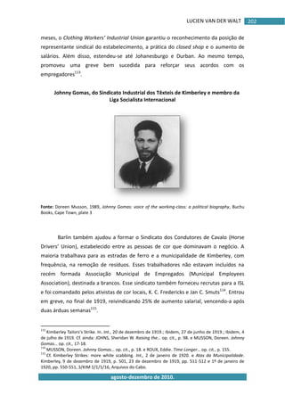 LUCIEN VAN DER WALT
agosto-dezembro de 2010.
202
meses, o Clothing Workers’ Industrial Union garantiu o reconhecimento da posição de
representante sindical do estabelecimento, a prática do closed shop e o aumento de
salários. Além disso, estendeu-se até Johanesburgo e Durban. Ao mesmo tempo,
promoveu uma greve bem sucedida para reforçar seus acordos com os
empregadores113
.
Johnny Gomas, do Sindicato Industrial dos Têxteis de Kimberley e membro da
Liga Socialista Internacional
Fonte: Doreen Musson, 1989, Johnny Gomas: voice of the working-class: a political biography, Buchu
Books, Cape Town, plate 3
Barlin também ajudou a formar o Sindicato dos Condutores de Cavalo (Horse
Drivers’ Union), estabelecido entre as pessoas de cor que dominavam o negócio. A
maioria trabalhava para as estradas de ferro e a municipalidade de Kimberley, com
frequência, na remoção de resíduos. Esses trabalhadores não estavam incluídos na
recém formada Associação Municipal de Empregados (Municipal Employees
Association), destinada a brancos. Esse sindicato também forneceu recrutas para a ISL
e foi comandado pelos ativistas de cor locais, K. C. Fredericks e Jan C. Smuts114
. Entrou
em greve, no final de 1919, reivindicando 25% de aumento salarial, vencendo-a após
duas árduas semanas115
.
113
Kimberley Tailors's Strike. In. Int., 20 de dezembro de 1919.; Ibidem, 27 de junho de 1919.; Ibidem, 4
de julho de 1919. Cf. ainda: JOHNS, Sheridan W. Raising the… op. cit., p. 98. e MUSSON, Doreen. Johnny
Gomas… op. cit., 17-18.
114
MUSSON, Doreen. Johnny Gomas… op. cit., p. 18. e ROUX, Eddie. Time Longer… op. cit., p. 155.
115
Cf. Kimberley Strikes: more white scabbing. Int., 2 de janeiro de 1920. e Atas da Municipalidade.
Kimberley, 9 de dezembro de 1919, p. 501, 23 de dezembro de 1919, pp. 511-512 e 1º de janeiro de
1920, pp. 550-551, 3/KIM 1/1/1/16, Arquivos do Cabo.
 