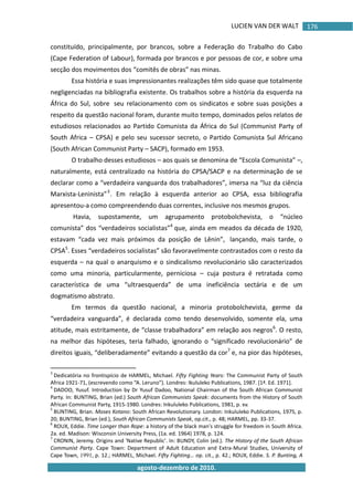 LUCIEN VAN DER WALT
agosto-dezembro de 2010.
176
constituído, principalmente, por brancos, sobre a Federação do Trabalho do Cabo
(Cape Federation of Labour), formada por brancos e por pessoas de cor, e sobre uma
secção dos movimentos dos “comitês de obras” nas minas.
Essa história e suas impressionantes realizações têm sido quase que totalmente
negligenciadas na bibliografia existente. Os trabalhos sobre a história da esquerda na
África do Sul, sobre seu relacionamento com os sindicatos e sobre suas posições a
respeito da questão nacional foram, durante muito tempo, dominados pelos relatos de
estudiosos relacionados ao Partido Comunista da África do Sul (Communist Party of
South Africa – CPSA) e pelo seu sucessor secreto, o Partido Comunista Sul Africano
(South African Communist Party – SACP), formado em 1953.
O trabalho desses estudiosos – aos quais se denomina de “Escola Comunista” –,
naturalmente, está centralizado na história do CPSA/SACP e na determinação de se
declarar como a “verdadeira vanguarda dos trabalhadores”, imersa na “luz da ciência
Marxista-Leninista”3
. Em relação à esquerda anterior ao CPSA, essa bibliografia
apresentou-a como compreendendo duas correntes, inclusive nos mesmos grupos.
Havia, supostamente, um agrupamento protobolchevista, o “núcleo
comunista” dos “verdadeiros socialistas”4
que, ainda em meados da década de 1920,
estavam “cada vez mais próximos da posição de Lênin”, lançando, mais tarde, o
CPSA5
. Esses “verdadeiros socialistas” são favoravelmente contrastados com o resto da
esquerda – na qual o anarquismo e o sindicalismo revolucionário são caracterizados
como uma minoria, particularmente, perniciosa – cuja postura é retratada como
característica de uma “ultraesquerda” de uma ineficiência sectária e de um
dogmatismo abstrato.
Em termos da questão nacional, a minoria protobolchevista, germe da
“verdadeira vanguarda”, é declarada como tendo desenvolvido, somente ela, uma
atitude, mais estritamente, de “classe trabalhadora” em relação aos negros6
. O resto,
na melhor das hipóteses, teria falhado, ignorando o “significado revolucionário” de
direitos iguais, “deliberadamente” evitando a questão da cor7
e, na pior das hipóteses,
3
Dedicatória no frontispício de HARMEL, Michael. Fifty Fighting Years: The Communist Party of South
Africa 1921-71, (escrevendo como “A. Leruno”). Londres: Ikululeko Publications, 1987. *1ª. Ed. 1971+.
4
DADOO, Yusuf. Introduction by Dr Yusuf Dadoo, National Chairman of the South African Communist
Party. In: BUNTING, Brian (ed.) South African Communists Speak: documents from the History of South
African Communist Party, 1915-1980. Londres: Inkululeko Publications, 1981, p. xv.
5
BUNTING, Brian. Moses Kotano: South African Revolutionary. London: Inkululeko Publications, 1975, p.
20; BUNTING, Brian (ed.), South African Communists Speak, op.cit., p. 48; HARMEL, pp. 33-37.
6
ROUX, Eddie. Time Longer than Rope: a history of the black man's struggle for freedom in South Africa.
2a. ed. Madison: Wisconsin University Press, (1a. ed. 1964) 1978, p. 124.
7
CRONIN, Jeremy. Origins and 'Native Republic'. In: BUNDY, Colin (ed.). The History of the South African
Communist Party. Cape Town: Department of Adult Education and Extra-Mural Studies, University of
Cape Town, 1991, p. 12.; HARMEL, Michael. Fifty Fighting… op. cit., p. 42.; ROUX, Eddie. S. P. Bunting, A
 