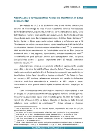 NEGRO E VERMELHO
Revista Mundos do Trabalho, vol. 2, n. 4.
203
NACIONALISTAS E REVOLUCIONÁRIOS NEGROS NO MOVIMENTO DA GREVE
GERAL DE 1918
Em meados de 1917, a ISL estabeleceu uma escola noturna semanal para
africanos em Johanesburgo. As aulas, focadas na economia política e na necessidade
de One Big Union foram, inicialmente, ministradas por membros brancos da ISL. Cerca
de trinta alunos regulares foram atraídos para as aulas, vindos das favelas do centro de
Johanesburgo, assim como das minas das proximidades de Village Deep e de Crown116
.
Buntin, Dunbar e Gibson eram conferencistas notáveis e enfatizavam que a ISL
“desejava que os nativos, que constituíam a classe trabalhadora da África do Sul se
organizassem e tivessem direitos como um homem branco *sic+”117
. Em setembro de
1917, as aulas foram transformadas no Trabalhadores Industrias da África (Industrial
Workers of Africa – IWA, seguindo, explicitamente, o modelo adotado pelo IWW118
.
“Se entrarmos em greve por tudo”, Dunbar dizia “conseguiremos tudo... se apenas
conseguíssemos alastrar a questão amplamente entre os nativos, poderíamos
facilmente nos unir.”119
Após imprevistos iniciais, o novo sindicato foi também, vigorosamente, apoiado
pelos editores do jornal do SANNC, O Povo (Abanthu-Batho),120
assemelhando-se aos
elogios que o sindicato revolucionário de Durban estava, enquanto isso, recebendo, no
Jornal Indiano (Indian Paper), jornal local fundado por Gandhi121
. Na Cidade do Cabo,
em contraste, a APO sentia-se, cada vez mais, ameaçada pelo trabalho do sindicato de
orientação sindicalista revolucionária e anarquista. A APO chegou a tentar,
sumariamente – ainda que fracassando espetacularmente – formar a sua própria ala
sindical.
Como sucedia com os outros sindicatos dos sindicalistas revolucionários, o IWA
era dirigido por um comitê escolhido entre seus próprios membros e eleitos por eles.
Mais uma vez, as principais figuras foram recrutadas para a ISL. Além de Thibedi, um
notável líder africano da IWA era Cetiwe. Educado em Qumbu, no Cabo Oriental,
trabalhava como assistente de emoldurador 122
. Cetiwe adotava as doutrinas
116
Lista de Associados In: The ISL and Coloured Workers, Departamento de Justiça, JD 3/527/17,
Arquivos Nacionais, Pretoria.
117
JALI, Wifrid. The ISL and Coloured Workers. RELATÓRIO sobre a reunião de 19 de julho de 1917.
118
MOROOSI, R. The ISL and Coloured Workers. Ibidem, referente ao dia 11 de outubro de 1917.
119
JALI, Wifrid. The ISL and Coloured workers. Ibidem, referente ao dia 26 de julho de 1917.
120
From south Africa, citado In: The Workers' Dreadnought, 20 de abril de 1918 (doravante apenas WD).
121
Citado In: Int., 9 de novembro de 1917.
122
SKOTA, T.D.M. The African Yearly Register: being an illustrated dictionary (who's who) of black folks in
Africa. Johanesburgo: R.I.Esson, *s.d., possivelmente 1932+, p. 137. e Int., 13 de setembro de 1918.
 