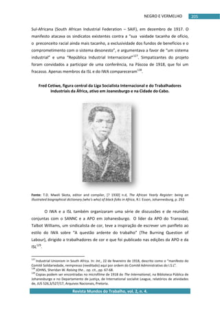 NEGRO E VERMELHO
Revista Mundos do Trabalho, vol. 2, n. 4.
205
Sul-Africana (South African Industrial Federation – SAIF), em dezembro de 1917. O
manifesto atacava os sindicatos existentes contra a “sua vaidade tacanha de ofício,
o preconceito racial ainda mais tacanho, a exclusividade dos fundos de benefícios e o
comprometimento com o sistema desonesto”, e argumentava a favor de “um sistema
industrial” e uma “República Industrial Internacional”127
. Simpatizantes do projeto
foram convidados a participar de uma conferência, na Páscoa de 1918, que foi um
fracasso. Apenas membros da ISL e do IWA compareceram128
.
Fred Cetiwe, figura central da Liga Socialista Internacional e do Trabalhadores
Industriais da África, ativo em Joanesburgo e na Cidade do Cabo.
Fonte: T.D. Mweli Skota, editor and compiler, [? 1930] n.d, The African Yearly Register: being an
illustrated biographical dictionary (who's who) of black folks in Africa, R.l. Esson, Johannesburg, p. 292
O IWA e a ISL também organizaram uma série de discussões e de reuniões
conjuntas com o SANNC e a APO em Johanesburgo. O líder da APO do Transvaal,
Talbot Williams, um sindicalista de cor, teve a inspiração de escrever um panfleto ao
estilo do IWA sobre “A questão ardente do trabalho” (The Burning Question of
Labour), dirigido a trabalhadores de cor e que foi publicado nas edições da APO e da
ISL129
.
127
Industrial Unionism in South Africa. In: Int., 22 de fevereiro de 1918, descrito como o “manifesto do
Comitê Solidariedade, reimpresso (reeditado) aqui por ordem do Comitê Administrativo do I.S.L”.
128
JOHNS, Sheridan W. Raising the… op. cit., pp. 67-68.
129
Copias podem ser encontradas no microfilme de 1918 do The International, na Biblioteca Pública de
Johanesburgo e no Departamento de justiça, de International socialist League, relatórios de atividades
de, JUS 526,3/527/17, Arquivos Nacionais, Pretoria.
 