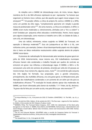 LUCIEN VAN DER WALT
agosto-dezembro de 2010.
206
As relações com o SANNC de Johanesburgo eram, de início, tensas. Alguns
membros da ISL e do IWA africanos rejeitavam-no por representar “os homens que
organizam os homens ricos e altivos, que são aqueles que sugam nosso sangue e nos
atraiçoam”130
. Tal posição refletiu a crítica da própria ISL contra o SANNC (e a APO),
como um partido da elite negra, “completamente ignorante em relação à grande
massa do proletariado nativo”131
. De certa maneira, a crítica era verdadeira. A APO e o
SANNC eram muito moderados e, rotineiramente, alinhados com a “lei e a ordem” e
eram fundados por pequenas elites educadas e endinheiradas. Porém, havia espaço
para alguma cooperação, como mostrara o trabalho com a SDF, na Cidade do Cabo, e
com a ISL, em Johanesburgo.
Uma ala radical, entretanto, estava surgindo no SANNC do Transvaal, em
oposição à liderança moderada132
. Essa ala justapunha-se ao IWA e à ISL, com
militantes como, por exemplo, Cetiwe e Kraai desempenhando papeis nos três órgãos.
Isto é, havia um bloco sindicalista revolucionário sólido surgindo dentro do próprio
SANNC nessa época.
O processo de radicalização foi demonstrado pela tentativa de greve geral em
julho de 1918. Anteriormente, nesse mesmo ano, 152 trabalhadores municipais
africanos haviam sido condenados a trabalho forçado por quebra de contrato ao
entrarem em greve: isso inflamou a Johanesburgo negra. O SANNC, o IWA e a ISL
convocaram uma série de comícios de protesto, atraindo por volta de mil pessoas ao
mesmo tempo. Esse número foi, algumas vezes, maior133
. Um comitê de ação conjunta
dos três órgãos foi formado. Sua proposição, para o grande entusiasmo,
principalmente, das multidões africanas, era uma greve geral, no Witwatersrand, pela
liberação dos trabalhadores condenados e um aumento de um xelim por dia para os
trabalhadores africanos.134
A resolução foi levada adiante apesar dos moderados do
SANNC, que foram silenciados pelo clamor da multidão. T. P. Tinker, da ISL, declarou:
“A greve não foi feita por um xelim ao dia, mas pela África que eles mereciam”.135
130
A Unique Meeting. In: Int., 4 de janeiro de 1918. Cf. Também: JOHNSTONE, F. A. The IWA… op. cit., p.
260.
131
Int., 5 de abril de 1918.; Ibidem, 19 de outubro de 1917.; The Pass Laws : organise for their abolition.
In: Ibidem, 19 de outubro de 1917, Beware of Labour cranks.
132
BONNER, Philip. The Transvaal Native Congress, 1917- 1920: the radicalisation of the black petty
bourgeoisie on the Rand. In. MARKS, Shula Marks and RATHBONE, Richard (org.). Industrialisation and
Social Change in South Africa: African Class Formation, Culture and Consciousness 1870-1930. Harlow:
Longman, 1982.
133
The ISL and Coloured Workers. RELATÓRIO sobre a reunião do Congresso Nativo do Transvaal e
Trabalhadores Industriais da África, 19 de junho de 1918, investigador desconhecido.
134
Ibidem.
135
The Geweld Case. In: Int., 2 de agosto de 1918.
 