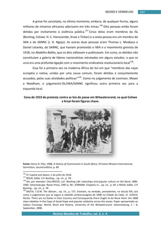 NEGRO E VERMELHO
Revista Mundos do Trabalho, vol. 2, n. 4.
207
A greve foi cancelada, no último momento, embora, de qualquer forma, alguns
milhares de mineiros africanos aderissem em três minas.136
Oito pessoas então foram
detidas por incitamento à violência pública.137
Cinco delas eram membros da ISL
(Bunting, Cetiwe, H. C. Hanscombe, Kraai e Tinker) e a sexta pessoa era um membro do
IWA e do SANNC (J. D. Ngojo). As outras duas pessoas eram Thomas L. Mvabaza e
Daniel Letanka, do SANNC, que haviam promovido o IWA e o movimento grevista de
1918, no Ababthu-Batho, que os dois editavam e publicavam. Em suma, os detidos não
constituíam a galeria de líderes nacionalistas retratados em alguns estudos: o que os
unia era uma profunda ligação com o movimento sindicalista revolucionário local138
.
Essa foi a primeira vez na moderna África do Sul em que “membros das raças
européia e nativa, unidos por uma causa comum, foram detidos e conjuntamente
acusados, pelas suas atividades políticas”139
. Como no julgamento de Levinson, Meyer
e Needham, o julgamento ISL/IWA/SANNC significou outra primeira vez para a
esquerda local.
Cena de 1919 do protesto contra as leis do passe em Witwatersrand, na qual Cetiwe
e Kraai foram figuras chave.
Fonte: Henry R. Pike, 1988, A History of Communism in South Africa, Christian Mission International,
Germiston, second edition, p. 89
136
Cf. Capital and labour, 5 de julho de 1918.
137
ROUX, Eddie. S.P. Bunting… op. cit., p. 78.
138
Ver, por exemplo: CALLINICOS, Luli. Working Life: townships and popular culture on the Rand, 1886-
1940. Johanesburgo: Ravan Press, 1987 p. 90.; FORMAN. Chapters in… op. cit., p. 69. e ROUX, Eddie. S.P.
Bunting… op. cit., p. 78.
139
SKOTA, T.D.M. The African… op. cit., p. 171. Existiam, na verdade, precedentes, no século XIX, tais
como o julgamento que se seguiu à rebelião antiescravagista de 1808 na Cidade do Cabo: cf. ULRICH,
Nicole. There are no Slaves in their Country and Consequently there Ought to be None Here: the 1808
slave rebellion in the Cape of Good Hope and popular solidarity across the ocean. Paper apresentado ao
Labour Crossings: World, Work and History, University of the Witwatersrand. Johannesburg, 5 – 8,
September, 2008.
 