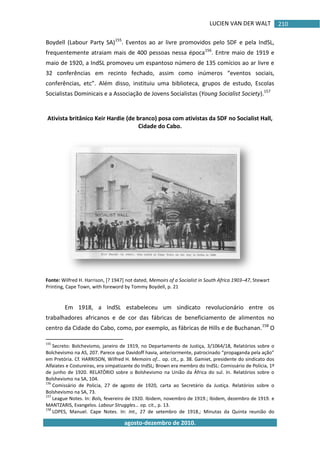 LUCIEN VAN DER WALT
agosto-dezembro de 2010.
210
Boydell (Labour Party SA)155
. Eventos ao ar livre promovidos pelo SDF e pela IndSL,
frequentemente atraiam mais de 400 pessoas nessa época156
. Entre maio de 1919 e
maio de 1920, a IndSL promoveu um espantoso número de 135 comícios ao ar livre e
32 conferências em recinto fechado, assim como inúmeros “eventos sociais,
conferências, etc”. Além disso, instituiu uma biblioteca, grupos de estudo, Escolas
Socialistas Dominicais e a Associação de Jovens Socialistas (Young Socialist Society).157
Ativista britânico Keir Hardie (de branco) posa com ativistas da SDF no Socialist Hall,
Cidade do Cabo.
Fonte: Wilfred H. Harrison, [? 1947] not dated, Memoirs of a Socialist in South Africa 1903–47, Stewart
Printing, Cape Town, with foreword by Tommy Boydell, p. 21
Em 1918, a IndSL estabeleceu um sindicato revolucionário entre os
trabalhadores africanos e de cor das fábricas de beneficiamento de alimentos no
centro da Cidade do Cabo, como, por exemplo, as fábricas de Hills e de Buchanan.158
O
155
Secreto: Bolchevismo, janeiro de 1919, no Departamento de Justiça, 3/1064/18, Relatórios sobre o
Bolchevismo na AS, 207. Parece que Davidoff havia, anteriormente, patrocinado “propaganda pela ação”
em Pretória. Cf. HARRISON, Wilfred H. Memoirs of… op. cit., p. 38. Gamiet, presidente do sindicato dos
Alfaiates e Costureiras, era simpatizante do IndSL; Brown era membro do IndSL: Comissário de Polícia, 1º
de junho de 1920. RELATÓRIO sobre o Bolshevismo na União da África do sul. In. Relatórios sobre o
Bolshevismo na SA, 104.
156
Comissário de Policia, 27 de agosto de 1920, carta ao Secretário da Justiça. Relatórios sobre o
Bolshevismo na SA, 73.
157
League Notes. In: Bols, fevereiro de 1920. Ibidem, novembro de 1919.; Ibidem, dezembro de 1919. e
MANTZARIS, Evangelos. Labour Struggles… op. cit., p. 13.
158
LOPES, Manuel. Cape Notes. In: Int., 27 de setembro de 1918.; Minutas da Quinta reunião do
 
