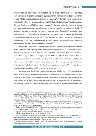 NEGRO E VERMELHO
Revista Mundos do Trabalho, vol. 2, n. 4.
211
primeiro comício do sindicato foi realizado, no dia 10 de setembro, na sede da IndSL,
com a presença de 300 trabalhadores que resolveram “formar um sindicato industrial”
e fazer “todo o possível para assegurar seu sucesso”.159
Berman era o secretário de
organização e Kies era o presidente do novo Sindicato Industrial dos Trabalhadores de
Doces e Geleias: o IndSL fornecia os recursos160
. A maior parte dos membros era de
cor, mas, evidentemente, trabalhadores africanos também se uniram ao IndSL. O
segundo comício presenciou um certo “Companheiro Mpanpeni” atuando como
intérprete e o “Companheiro Nodzandza” foi eleito para a executiva formada,
extensamente, por pessoas de cor161
. Os comícios da IndSL, no Distrito Industrial,
provocaram a ira dos empregadores e pelo menos um comício foi cercado e
interrompido por uma forte interferência policial162
.
Enquanto isso, o IndSL também se ocupava na Federação do Trabalho do Cabo
(Cape Federation of Labour), onde tomava resoluções radicais – tais como apoiar a
República Soviética e a “formação de sindicatos industriais fora dos sindicatos
existentes” – aprovadas nos congressos de 1920 e 1921163
. Essas resoluções, na
verdade, nunca foram executadas. A IndSL, obviamente, tinha influência na Federação
– Berman, por exemplo, tornou-se seu tesoureiro e Frances Lopes era presidente do
Sindicato dos Trabalhadores dos Bondes (Tramway Workers' Union164
) –, mas não era
o suficiente para mudar, decisivamente, a organização.
Em dezembro de 1919, o IndSL trabalhou, lado a lado, com o IWA da Cidade do
Cabo. O IWA era um sindicato essencialmente africano e envolveu-se, então, em uma
importante greve dos estivadores, em aliança com outro sindicato independente, na
época com um grande número de pessoas de cor, o Sindicato dos Trabalhadores
Industriais e Comerciais da África (Industrial and Commercial Workers Union of Africa –
Sindicato Industrial do Sindicato Associado dos Trabalhadores de Doces e Geleias da Península do Cabo,
realizada no Edifício da Liga Socialista Industrial, 3 de dezembro de 1918. In: S.A. Rochlin Collection of
South African Political and Trade Union Organisations. *s.c.+: Concordia University Library Special
Collection, B3A F12 15.; Cf. Também: JOHNS, Sheridan W. Raising the… op. cit. p. 89. e MANTZARIS,
Evangelos. Labour Struggles… loc. cit.
159
Primeira reunião, 10 de setembro de 1918. In: Minutes of the First, Second and Third Meetings of the
Industrial Union of the Combined Sweet and Jam Workers, held in the Industrial Socialist League Hall,
1918. S. A. Rochlin collection, B3AQ F12 14.
160
LOPES, Manuel. Cape Notes. Int., 27 September 1918. Cape Notes. In: Ibidem, 21 December 1918. Cf.
Também: MANTZARIS, Evangelos. Labour Struggles… op. cit. p. 13.
161
Segunda reunião, 17 de setembro de 1918. In: Docs. cit.
162
TUROK, L. Cape Notes. In: Int., 24 de janeiro de 1919.
163
Trade Union Notes. In: Bols., maio de 1920. Comissário de Polícia , 1º de junho de 1920. Relatório
sobre Bolshevismo na União da África do sul a Relatórios sobre o Bolshevismo na AS, p. 103. e
MANTZARIS, Evangelos. Labour Struggles… op. cit. p. 25 e p. 106.
164
Ibidem. Labour Struggles in South Africa: The Forgotten Pages, 1903-1921. Windhoek e Durban:
Collective Resources Publications, 1995, p. 13.
 
